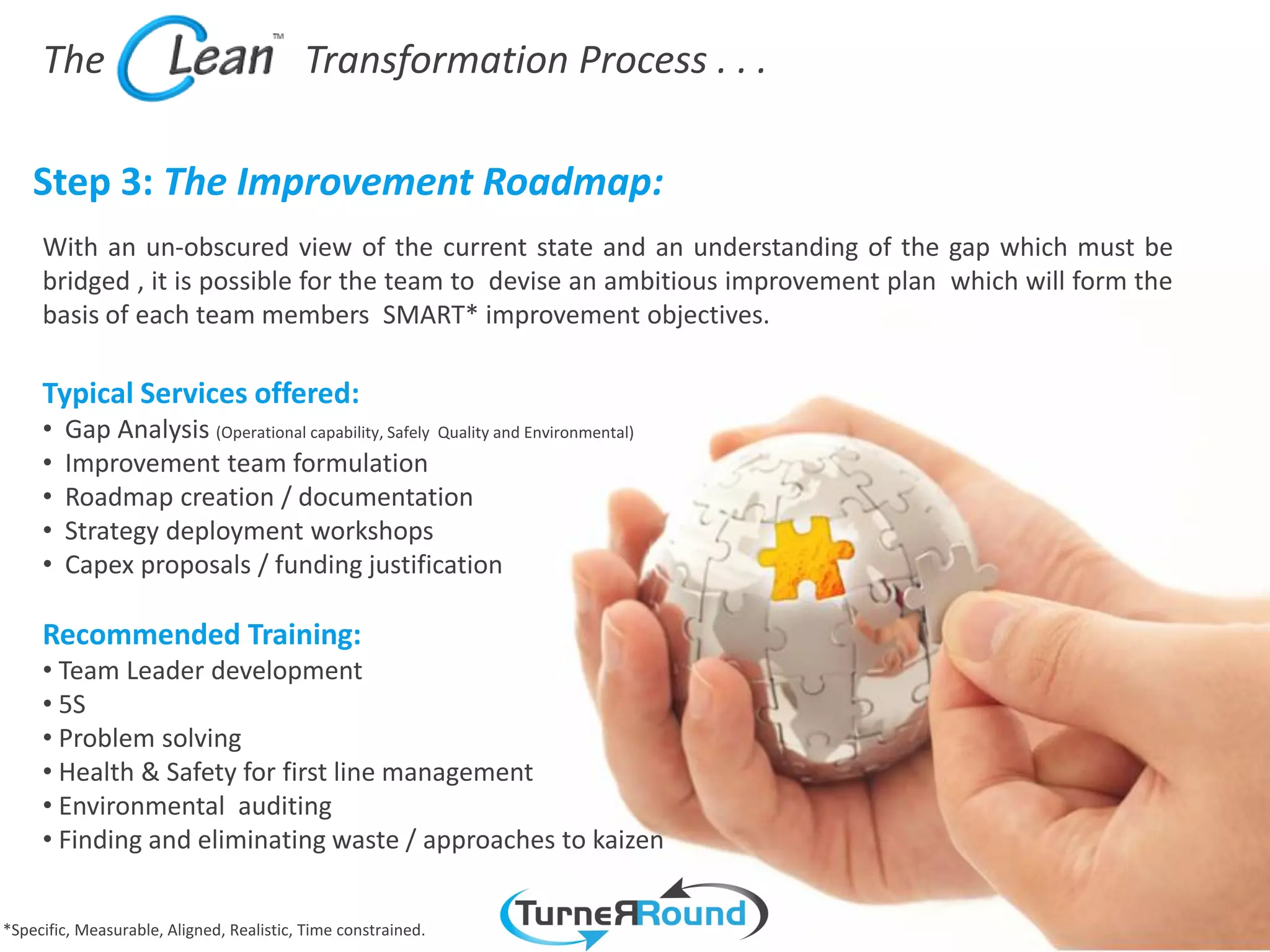 The                                  Transformation Process . . .

    Step 3: The Improvement Roadmap:
     With an un-obscured view of the current state and an understanding of the gap which must be
     bridged , it is possible for the team to devise an ambitious improvement plan which will form the
     basis of each team members SMART* improvement objectives.

     Typical Services offered:
     •   Gap Analysis (Operational capability, Safely Quality and Environmental)
     •   Improvement team formulation
     •   Roadmap creation / documentation
     •   Strategy deployment workshops
     •   Capex proposals / funding justification

     Recommended Training:
     • Team Leader development
     • 5S
     • Problem solving
     • Health & Safety for first line management
     • Environmental auditing
     • Finding and eliminating waste / approaches to kaizen


*Specific, Measurable, Aligned, Realistic, Time constrained.
 