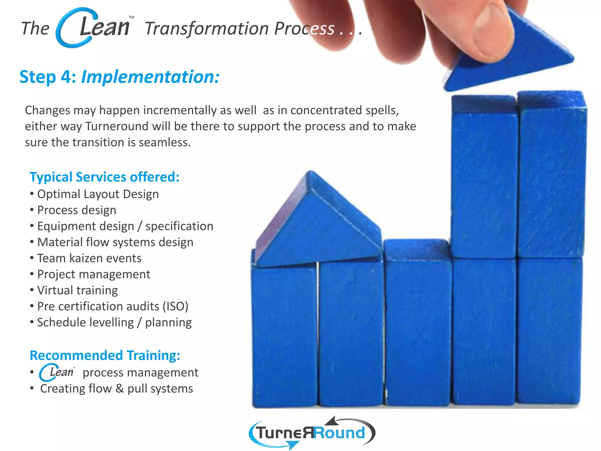 The                   Transformation Process . . .

Step 4: Implementation:
Changes may happen incrementally as well as in concentrated spells,
either way Turneround will be there to support the process and to make
sure the transition is seamless.

 Typical Services offered:
 • Optimal Layout Design
 • Process design
 • Equipment design / specification
 • Material flow systems design
 • Team kaizen events
 • Project management
 • Virtual training
 • Pre certification audits (ISO)
 • Schedule levelling / planning

 Recommended Training:
 •         process management
 • Creating flow & pull systems
 