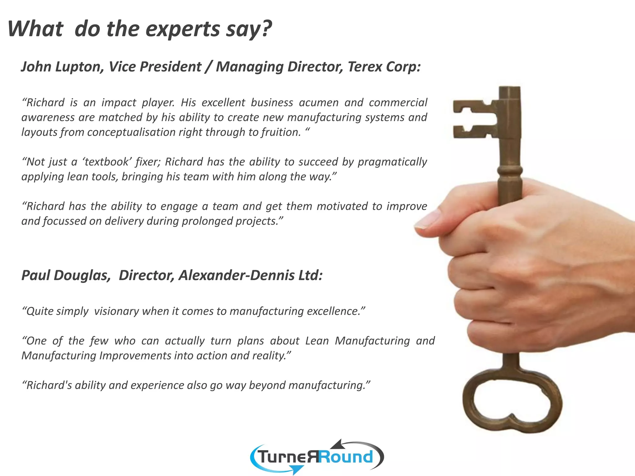 What do the experts say?
 John Lupton, Vice President / Managing Director, Terex Corp:

 “Richard is an impact player. His excellent business acumen and commercial
 awareness are matched by his ability to create new manufacturing systems and
 layouts from conceptualisation right through to fruition. “

 “Not just a ‘textbook’ fixer; Richard has the ability to succeed by pragmatically
 applying lean tools, bringing his team with him along the way.”

 “Richard has the ability to engage a team and get them motivated to improve
 and focussed on delivery during prolonged projects.”



 Paul Douglas, Director, Alexander-Dennis Ltd:

 “Quite simply visionary when it comes to manufacturing excellence.”

 “One of the few who can actually turn plans about Lean Manufacturing and
 Manufacturing Improvements into action and reality.”

 “Richard's ability and experience also go way beyond manufacturing.”
 