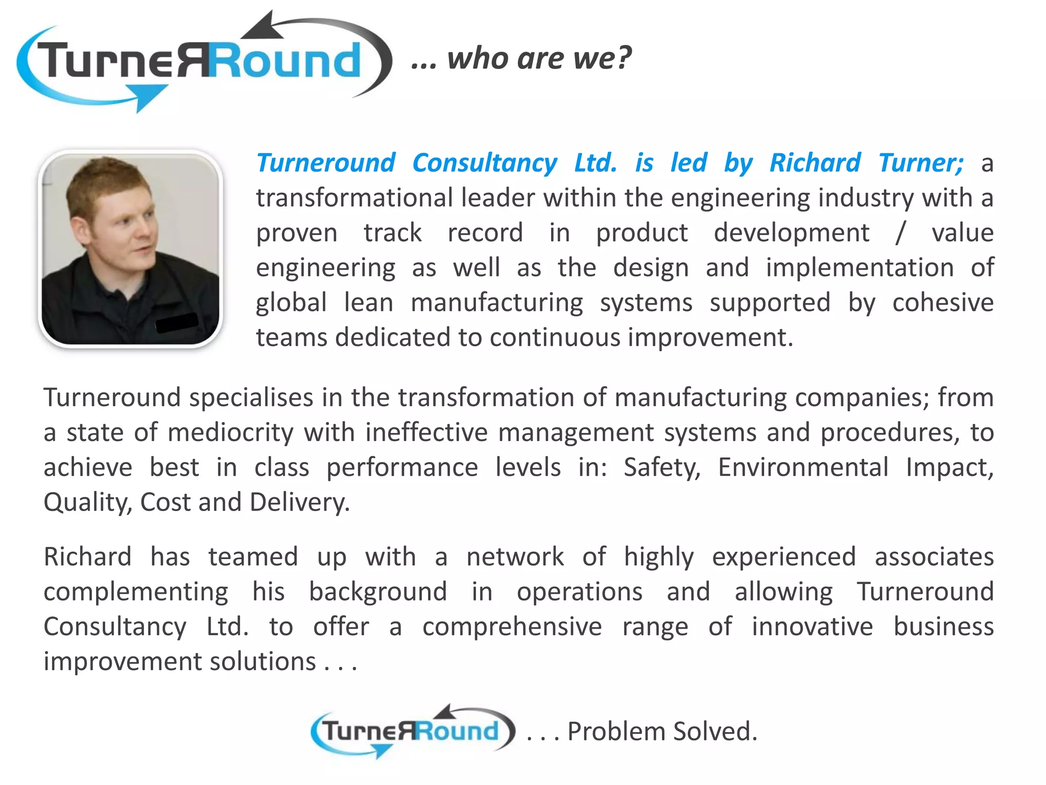... who are we?

                 Turneround Consultancy Ltd. is led by Richard Turner; a
                 transformational leader within the engineering industry with a
                 proven track record in product development / value
                 engineering as well as the design and implementation of
                 global lean manufacturing systems supported by cohesive
                 teams dedicated to continuous improvement.

Turneround specialises in the transformation of manufacturing companies; from
a state of mediocrity with ineffective management systems and procedures, to
achieve best in class performance levels in: Safety, Environmental Impact,
Quality, Cost and Delivery.
Richard has teamed up with a network of highly experienced associates
complementing his background in operations and allowing Turneround
Consultancy Ltd. to offer a comprehensive range of innovative business
improvement solutions . . .

                                       . . . Problem Solved.
 