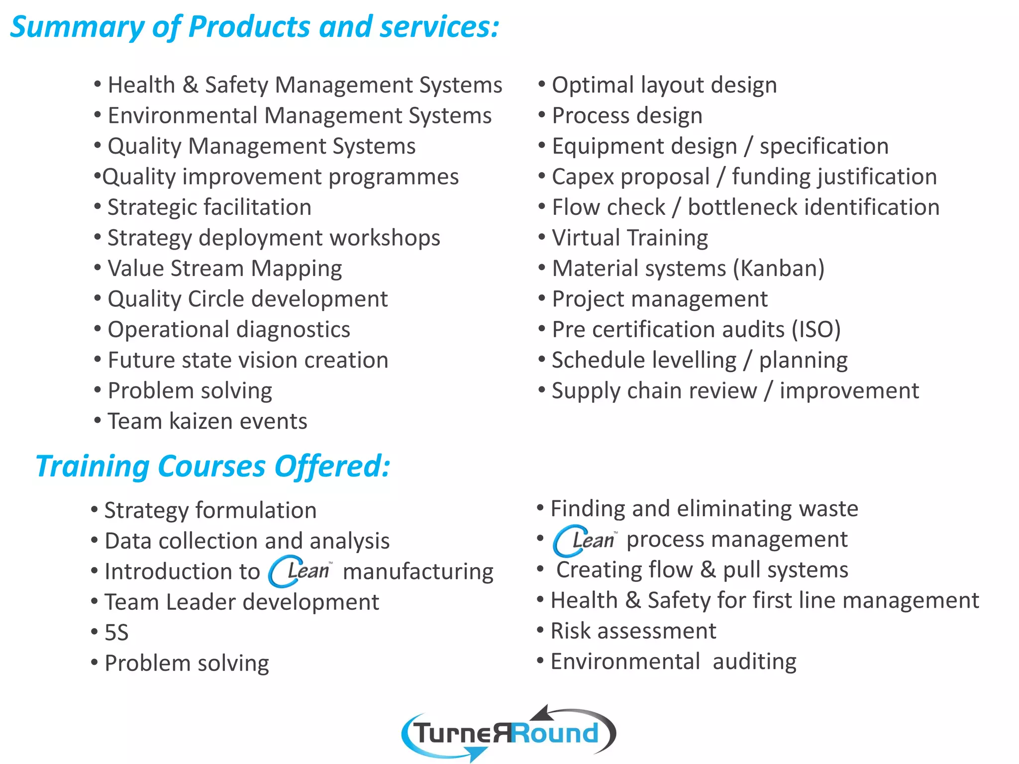 Summary of Products and services:
     • Health & Safety Management Systems     • Optimal layout design
     • Environmental Management Systems       • Process design
     • Quality Management Systems             • Equipment design / specification
     •Quality improvement programmes          • Capex proposal / funding justification
     • Strategic facilitation                 • Flow check / bottleneck identification
     • Strategy deployment workshops          • Virtual Training
     • Value Stream Mapping                   • Material systems (Kanban)
     • Quality Circle development             • Project management
     • Operational diagnostics                • Pre certification audits (ISO)
     • Future state vision creation           • Schedule levelling / planning
     • Problem solving                        • Supply chain review / improvement
     • Team kaizen events
 Training Courses Offered:
     • Strategy formulation                   • Finding and eliminating waste
     • Data collection and analysis           •         process management
     • Introduction to        manufacturing   • Creating flow & pull systems
     • Team Leader development                • Health & Safety for first line management
     • 5S                                     • Risk assessment
     • Problem solving                        • Environmental auditing
 