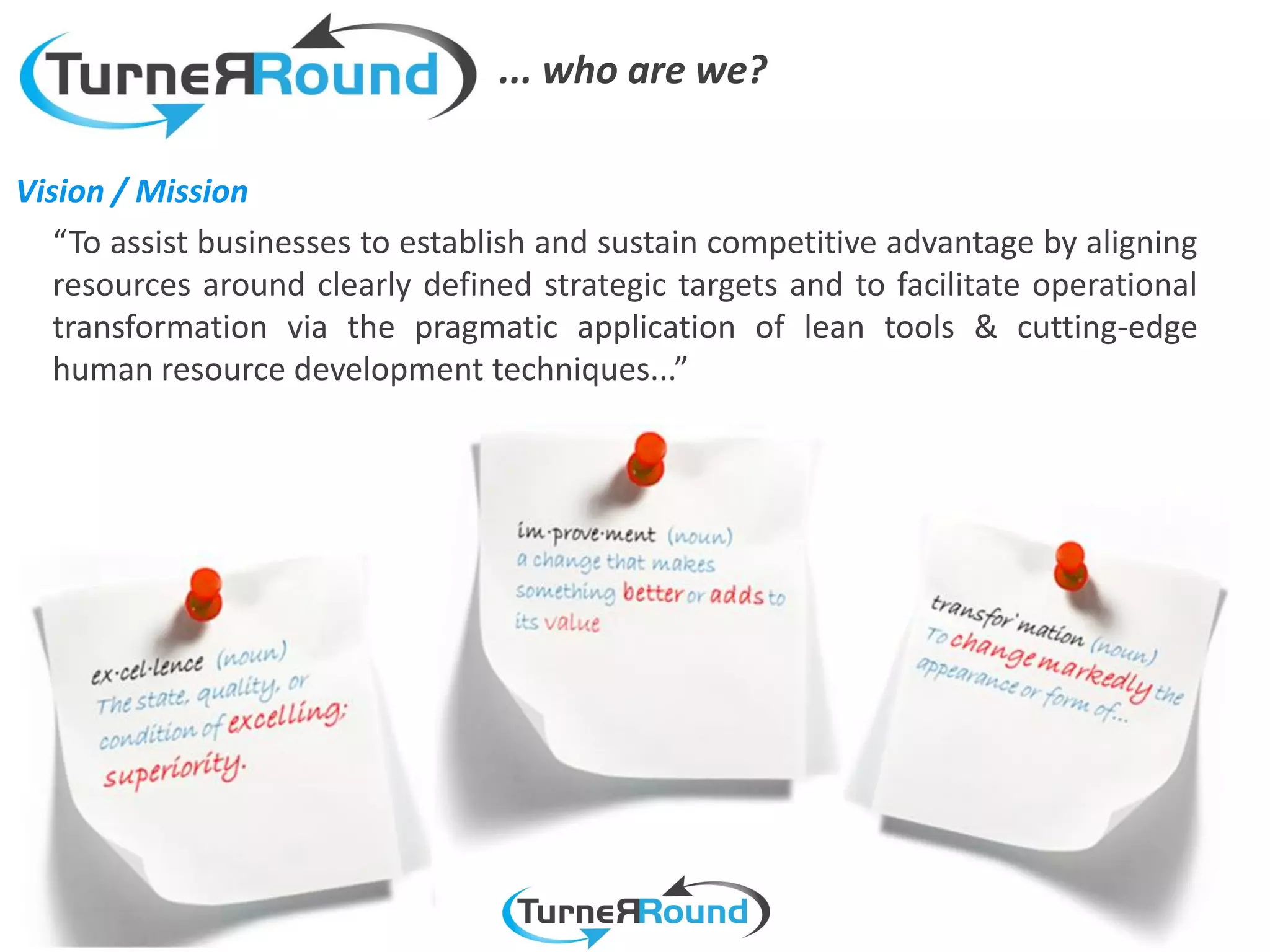 ... who are we?

Vision / Mission
   “To assist businesses to establish and sustain competitive advantage by aligning
   resources around clearly defined strategic targets and to facilitate operational
   transformation via the pragmatic application of lean tools & cutting-edge
   human resource development techniques...”
 