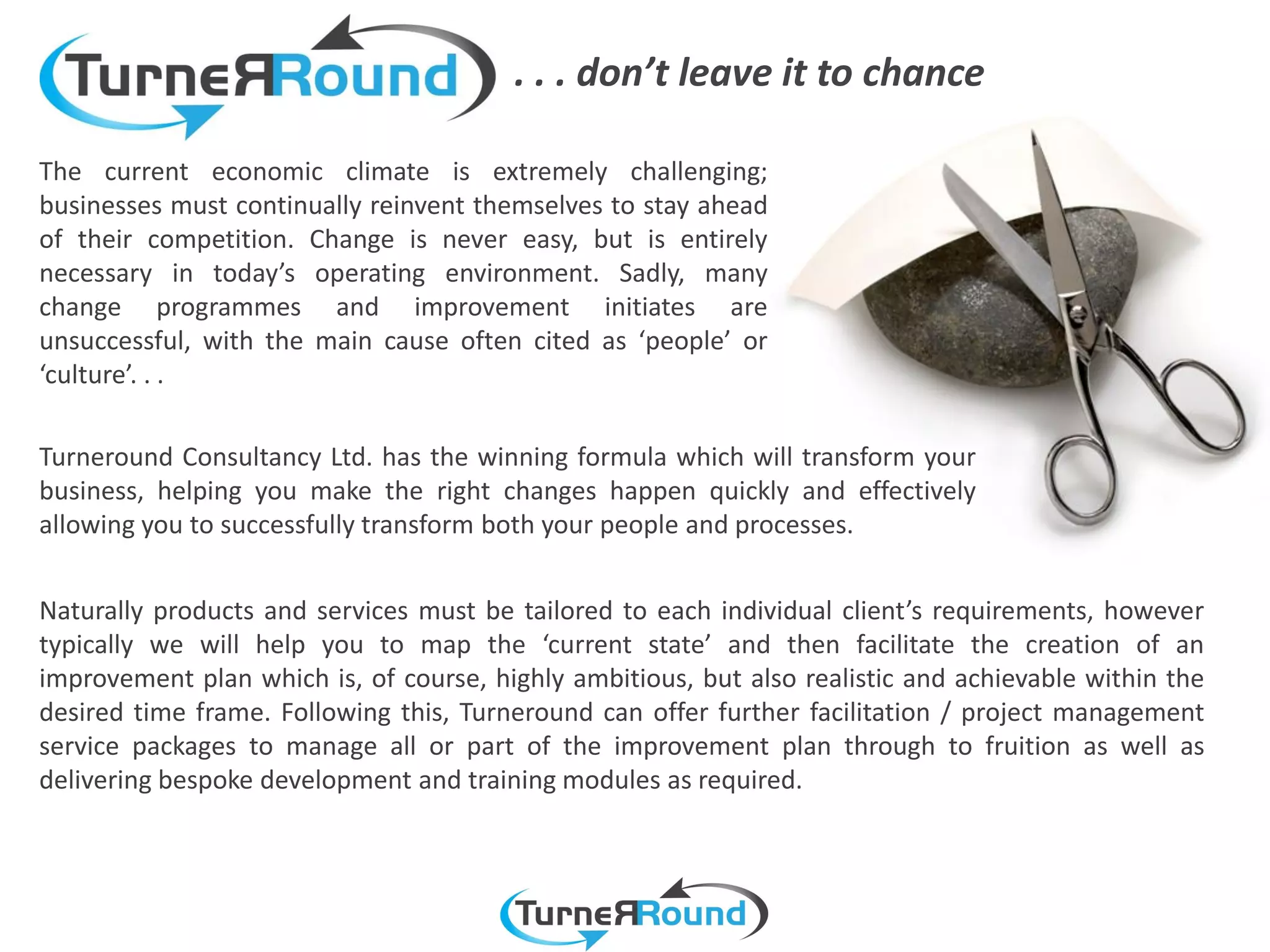 . . . don’t leave it to chance

The current economic climate is extremely challenging;
businesses must continually reinvent themselves to stay ahead
of their competition. Change is never easy, but is entirely
necessary in today’s operating environment. Sadly, many
change programmes and improvement initiates are
unsuccessful, with the main cause often cited as ‘people’ or
‘culture’. . .

Turneround Consultancy Ltd. has the winning formula which will transform your
business, helping you make the right changes happen quickly and effectively
allowing you to successfully transform both your people and processes.


Naturally products and services must be tailored to each individual client’s requirements, however
typically we will help you to map the ‘current state’ and then facilitate the creation of an
improvement plan which is, of course, highly ambitious, but also realistic and achievable within the
desired time frame. Following this, Turneround can offer further facilitation / project management
service packages to manage all or part of the improvement plan through to fruition as well as
delivering bespoke development and training modules as required.
 