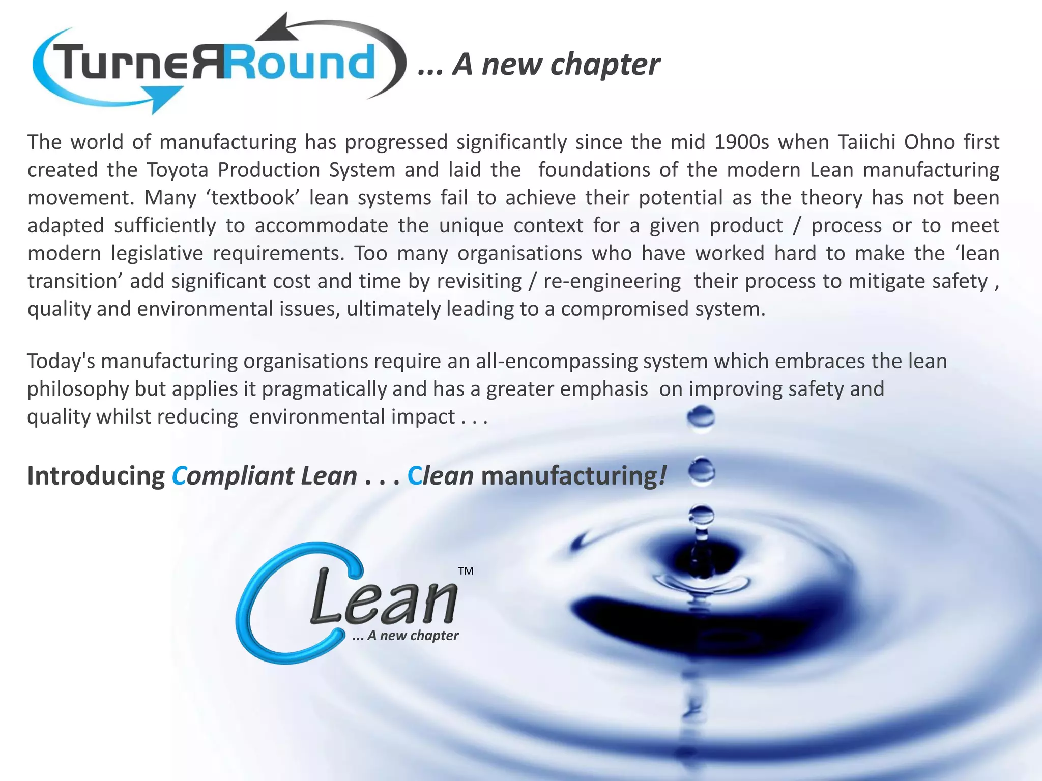 ... A new chapter

The world of manufacturing has progressed significantly since the mid 1900s when Taiichi Ohno first
created the Toyota Production System and laid the foundations of the modern Lean manufacturing
movement. Many ‘textbook’ lean systems fail to achieve their potential as the theory has not been
adapted sufficiently to accommodate the unique context for a given product / process or to meet
modern legislative requirements. Too many organisations who have worked hard to make the ‘lean
transition’ add significant cost and time by revisiting / re-engineering their process to mitigate safety ,
quality and environmental issues, ultimately leading to a compromised system.

Today's manufacturing organisations require an all-encompassing system which embraces the lean
philosophy but applies it pragmatically and has a greater emphasis on improving safety and
quality whilst reducing environmental impact . . .

Introducing Compliant Lean . . . Clean manufacturing!


                                                   TM




                                   ... A new chapter
 