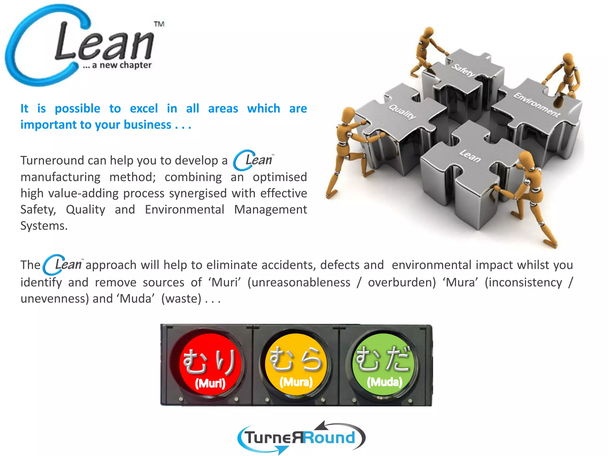 It is possible to excel in all areas which are
important to your business . . .

Turneround can help you to develop a
manufacturing method; combining an optimised
high value-adding process synergised with effective
Safety, Quality and Environmental Management
Systems.

The         approach will help to eliminate accidents, defects and environmental impact whilst you
identify and remove sources of ‘Muri’ (unreasonableness / overburden) ‘Mura’ (inconsistency /
unevenness) and ‘Muda’ (waste) . . .
 