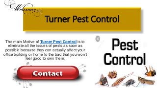 Turner Pest Control
The main Motive of Turner Pest Control is to
eliminate all the issues of pests as soon as
possible because they can actually affect your
office building or home to the bad that you won’t
feel good to own them.
 