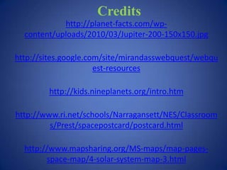 Credits
            http://planet-facts.com/wp-
  content/uploads/2010/03/Jupiter-200-150x150.jpg

http://sites.google.com/site/mirandasswebquest/webqu
                      est-resources

        http://kids.nineplanets.org/intro.htm

http://www.ri.net/schools/Narragansett/NES/Classroom
         s/Prest/spacepostcard/postcard.html

  http://www.mapsharing.org/MS-maps/map-pages-
        space-map/4-solar-system-map-3.html
 