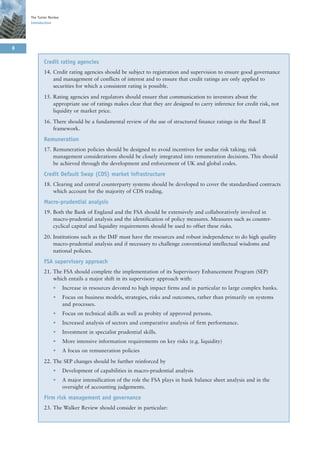 The Turner Review
    Introduction




8

            Credit rating agencies
            14. Credit rating agencies should be subject to registration and supervision to ensure good governance
                and management of conflicts of interest and to ensure that credit ratings are only applied to
                securities for which a consistent rating is possible.

            15. Rating agencies and regulators should ensure that communication to investors about the
                appropriate use of ratings makes clear that they are designed to carry inference for credit risk, not
                liquidity or market price.

            16. There should be a fundamental review of the use of structured finance ratings in the Basel II
                framework.

            Remuneration
            17. Remuneration policies should be designed to avoid incentives for undue risk taking; risk
                management considerations should be closely integrated into remuneration decisions. This should
                be achieved through the development and enforcement of UK and global codes.

            Credit Default Swap (CDS) market infrastructure
            18. Clearing and central counterparty systems should be developed to cover the standardised contracts
                which account for the majority of CDS trading.

            Macro-prudential analysis
            19. Both the Bank of England and the FSA should be extensively and collaboratively involved in
                macro-prudential analysis and the identification of policy measures. Measures such as counter-
                cyclical capital and liquidity requirements should be used to offset these risks.

            20. Institutions such as the IMF must have the resources and robust independence to do high quality
                macro-prudential analysis and if necessary to challenge conventional intellectual wisdoms and
                national policies.

            FSA supervisory approach
            21. The FSA should complete the implementation of its Supervisory Enhancement Program (SEP)
                which entails a major shift in its supervisory approach with:
                 •      Increase in resources devoted to high impact firms and in particular to large complex banks.
                 •      Focus on business models, strategies, risks and outcomes, rather than primarily on systems
                        and processes.
                 •      Focus on technical skills as well as probity of approved persons.
                 •      Increased analysis of sectors and comparative analysis of firm performance.
                 •      Investment in specialist prudential skills.
                 •      More intensive information requirements on key risks (e.g. liquidity)
                 •      A focus on remuneration policies

            22. The SEP changes should be further reinforced by
                 •      Development of capabilities in macro-prudential analysis
                 •      A major intensification of the role the FSA plays in bank balance sheet analysis and in the
                        oversight of accounting judgements.

            Firm risk management and governance
            23. The Walker Review should consider in particular:
 