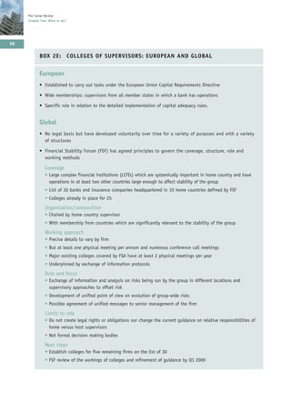 The Turner Review
     Chapter Two: What to do?




98

            BOX 2E: COLLEGES OF SUPERVISORS: EUROPEAN AND GLOBAL


            European
            • Established to carry out tasks under the European Union Capital Requirements Directive

            • Wide memberships: supervisors from all member states in which a bank has operations

            • Specific role in relation to the detailed implementation of capital adequacy rules.


            Global
            • No legal basis but have developed voluntarily over time for a variety of purposes and with a variety
              of structures

            • Financial Stability Forum (FSF) has agreed principles to govern the coverage, structure, role and
              working methods

               Coverage
               • Large complex financial institutions (LCFIs) which are systemically important in home country and have
                 operations in at least two other countries large enough to affect stability of the group
               • List of 30 banks and insurance companies headquartered in 10 home countries defined by FSF
               • Colleges already in place for 25
               Organisation/composition
               • Chaired by home country supervisor
               • With membership from countries which are significantly relevant to the stability of the group
               Working approach
               • Precise details to vary by firm
               • But at least one physical meeting per annum and numerous conference call meetings
               • Major existing colleges covered by FSA have at least 2 physical meetings per year
               • Underpinned by exchange of information protocols
               Role and focus
               • Exchange of information and analysis on risks being run by the group in different locations and
                 supervisory approaches to offset risk
               • Development of unified point of view on evolution of group-wide risks
               • Possible agreement of unified messages to senior management of the firm
               Limits to role
               • Do not create legal rights or obligations nor change the current guidance on relative responsibilities of
                 home versus host supervisors
               • Not formal decision making bodies
               Next steps
               • Establish colleges for five remaining firms on the list of 30
               • FSF review of the workings of colleges and refinement of guidance by Q3 2009
 