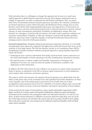 The Turner Review
                                                                                             Chapter Two: What to do?




                                                                                                                         99
Until and unless there is a willingness to change this approach and to move to a much more
unified approach to global financial supervision and even fiscal support, mechanisms such as
colleges of supervisors can make an important but still limited contribution. They can ensure
better flows of information between national supervisors and achieve the voluntary coordination
of national supervisory actions which will reduce the likelihood of firms coming close to crisis.
But they cannot deliver fully integrated global supervision, since legal powers of intervention are
national in nature, and since national governments look to national supervisors to protect national
interests. In some circumstances, particularly if problems are beginning to emerge, there may
therefore be a divergence of interest with, for instance, the home country supervisor wishing to see
maximum transferability of liquidity to offset the emergence of group-wide liquidity problems,
while host supervisors wish to ring-fence liquidity at national level precisely because they have
emerging concerns about the whole group position.

Increased national focus. Alongside enhanced international cooperation, therefore, it is inevitable
and appropriate that supervisory authorities throughout the world will increase their focus on the
resilience of local legal entities. The FSA has therefore already in its Consultation Paper (08/22)
Strengthening Liquidity Standards outlined a proposed approach to group liquidity supervision
which will involve:
• Gathering far more extensive information from banks and from home country supervisors on
  the whole bank liquidity of banks operating in the UK, including those operating as branches.
• But with the power to impose tougher local liquidity requirements on branches and
  subsidiaries if we have any concerns about the quality of information available or the
  implications of that information.

In addition, the FSA will in future be more willing to use its powers to require major international
banks to operate as subsidiaries in the UK, to increase capital requirements on local subsidiaries,
and to impose other restrictions on business operation.

The extent to which such measures can ring fence the local operations of a global bank from the
failure of the parent must not be overstated. Even well capitalized local bank subsidiaries are likely
to face liquidity crises if the whole group is perceived to be in trouble. But even if these
arrangements cannot guarantee the survival of a subsidiary if its parent collapses, they can provide
better for the orderly run down of the local subsidiary and improve the position of local creditors.

At the group level, the impact of increased host country capital and liquidity requirements will be
higher overall levels of group capital and liquidity. Holding that additional capital and liquidity
necessarily has the economic cost consequences which were discussed in Section 2.2 (i) and 2.2 (vii)
above. As those sections discussed, it is difficult to be precise about how large those costs are. In the
face of the huge economic cost created by the current crisis, however, policy should be more willing
than in the past to accept the costs arising from the additional capital and liquidity which will help
reduce future instability.
 