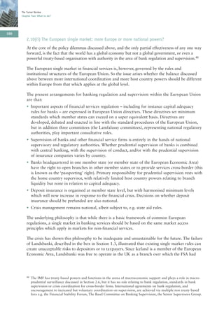 The Turner Review
      Chapter Two: What to do?




100
          2.10(ii) The European single market: more Europe or more national powers?
          At the core of the policy dilemmas discussed above, and the only partial effectiveness of any one way
          forward, is the fact that the world has a global economy but not a global government, or even a
          powerful treaty-based organisation with authority in the area of bank regulation and supervision.48

          The European single market in financial services is, however, governed by the rules and
          institutional structures of the European Union. So the issue arises whether the balance discussed
          above between more international coordination and more host country powers should be different
          within Europe from that which applies at the global level.

          The present arrangements for banking regulation and supervision within the European Union
          are that:
          • Important aspects of financial services regulation – including for instance capital adequacy
            rules for banks – are expressed in European Union directives. These directives set minimum
            standards which member states can exceed on a super equivalent basis. Directives are
            developed, debated and enacted in line with the standard procedures of the European Union,
            but in addition three committees (the Lamfalussy committees), representing national regulatory
            authorities, play important consultative roles.
          • Supervision of banks and other financial service firms is entirely in the hands of national
            supervisory and regulatory authorities. Whether prudential supervision of banks is combined
            with central banking, with the supervision of conduct, and/or with the prudential supervision
            of insurance companies varies by country.
          • Banks headquartered in one member state (or member state of the European Economic Area)
            have the right to open branches in other member states or to provide services cross-border (this
            is known as the ‘passporting’ right). Primary responsibility for prudential supervision rests with
            the home country supervisor, with relatively limited host country powers relating to branch
            liquidity but none in relation to capital adequacy.
          • Deposit insurance is organised at member state level, but with harmonised minimum levels
            which will now increase in response to the financial crisis. Decisions on whether deposit
            insurance should be prefunded are also national.
          • Crisis management remains national, albeit subject to, e.g. state aid rules.

          The underlying philosophy is that while there is a basic framework of common European
          regulations, a single market in banking services should be based on the same market access
          principles which apply in markets for non-financial services.

          The crisis has shown this philosophy to be inadequate and unsustainable for the future. The failure
          of Landsbanki, described in the box in Section 1.3, illustrated that existing single market rules can
          create unacceptable risks to depositors or to taxpayers. Since Iceland is a member of the European
          Economic Area, Landsbanki was free to operate in the UK as a branch over which the FSA had




          48   The IMF has treaty-based powers and functions in the arena of macroeconomic support and plays a role in macro-
               prudential surveillance discussed in Section 2.6, but it has no role relating to bank regulation, standards in bank
               supervision or crisis coordination for cross-border firms. International agreements on bank regulation, and
               encouragement to increased but voluntary coordination on supervision, are achieved via multiple non treaty based
               fora e.g. the Financial Stability Forum, The Basel Committee on Banking Supervision, the Senior Supervisors Group.
 