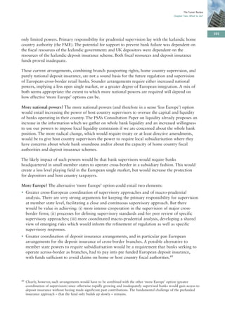 The Turner Review
                                                                                                       Chapter Two: What to do?




                                                                                                                                   101
only limited powers. Primary responsibility for prudential supervision lay with the Icelandic home
country authority (the FME). The potential for support to prevent bank failure was dependent on
the fiscal resources of the Icelandic government: and UK depositors were dependent on the
resources of the Icelandic deposit insurance scheme. Both fiscal resources and deposit insurance
funds proved inadequate.

These current arrangements, combining branch passporting rights, home country supervision, and
purely national deposit insurance, are not a sound basis for the future regulation and supervision
of European cross-border retail banks. Sounder arrangements require either increased national
powers, implying a less open single market, or a greater degree of European integration. A mix of
both seems appropriate: the extent to which more national powers are required will depend on
how effective ‘more Europe’ options can be.

More national powers? The more national powers (and therefore in a sense ‘less Europe’) option
would entail increasing the power of host country supervisors to oversee the capital and liquidity
of banks operating in their country. The FSA’s Consultation Paper on liquidity already proposes an
increase in the information which we gather on whole bank liquidity and an increased willingness
to use our powers to impose local liquidity constraints if we are concerned about the whole bank
position. The more radical change, which would require treaty or at least directive amendments,
would be to give host country supervisors the power to require local subsidiarisation where they
have concerns about whole bank soundness and/or about the capacity of home country fiscal
authorities and deposit insurance schemes.

The likely impact of such powers would be that bank supervisors would require banks
headquartered in small member states to operate cross-border in a subsidiary fashion. This would
create a less level playing field in the European single market, but would increase the protection
for depositors and host country taxpayers.

More Europe? The alternative ‘more Europe’ option could entail two elements:
• Greater cross-European coordination of supervisory approaches and of macro-prudential
  analysis. There are very strong arguments for keeping the primary responsibility for supervision
  at member state level, facilitating a close and continuous supervisory approach. But there
  would be value in achieving: (i) more intense cooperation in the supervision of major cross-
  border firms; (ii) processes for defining supervisory standards and for peer review of specific
  supervisory approaches; (iii) more coordinated macro-prudential analysis, developing a shared
  view of emerging risks which would inform the refinement of regulation as well as specific
  supervisory responses.
• Greater coordination of deposit insurance arrangements, and in particular pan European
  arrangements for the deposit insurance of cross-border branches. A possible alternative to
  member state powers to require subsidiarisation would be a requirement that banks seeking to
  operate across-border as branches, had to pay into pre funded European deposit insurance,
  with funds sufficient to avoid claims on home or host country fiscal authorities.49




49   Clearly, however, such arrangements would have to be combined with the other ‘more Europe’ option (greater
     coordination of supervision) since otherwise rapidly growing and inadequately supervised banks would gain access to
     deposit insurance without having made significant past contributions. The fundamental challenge of the prefunded
     insurance approach – that the fund only builds up slowly – remains.
 