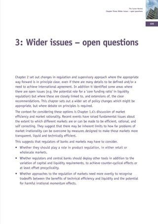 The Turner Review
                                                                  Chapter Three: Wider issues – open questions




                                                                                                                  105




3: Wider issues – open questions


Chapter 2 set out changes in regulation and supervisory approach where the appropriate
way forward is in principle clear, even if there are many details to be defined and/or a
need to achieve international agreement. In addition it identified some areas where
there are open issues (e.g. the potential role for a ‘core funding ratio’ in liquidity
regulation) but where these are closely linked to, and extensions of, the clear
recommendations. This chapter sets out a wider set of policy changes which might be
appropriate, but where debate on principles is required.
The context for considering these options is Chapter 1.4’s discussion of market
efficiency and market rationality. Recent events have raised fundamental issues about
the extent to which different markets are or can be made to be efficient, rational, and
self correcting. They suggest that there may be inherent limits to how far problems of
market irrationality can be overcome by measures designed to make those markets more
transparent, liquid and technically efficient.
This suggests that regulators of banks and markets may have to consider.
• Whether they should play a role in product regulation, in either retail or
  wholesale markets.
• Whether regulators and central banks should deploy other tools in addition to the
  variation of capital and liquidity requirements, to achieve counter-cyclical effects or
  at least offset procyclicality.
• Whether approaches to the regulation of markets need more overtly to recognise
  tradeoffs between the benefits of technical efficiency and liquidity and the potential
  for harmful irrational momentum effects.
 