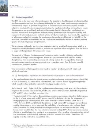 The Turner Review
      Chapter Three: Wider issues – open questions




106
          3.1 Product regulation?
          The FSA has in the past been reluctant to accept the idea that it should regulate products in either
          retail or wholesale markets. Its regulatory philosophy has been based on the assumptions that: (i)
          firms must be subject to prudential regulation to ensure financial soundness; (ii) they must be
          subject to conduct of business regulation, including the regulation of selling approaches, to ensure
          that customers are treated fairly and are well informed; but (iii) that product regulation is not
          required because well managed firms will not develop products which are excessively risky, and
          because well informed customers will only choose products which serve their needs. The regulation
          of selling approaches has included the requirement that products sold should be ‘suitable’ to the
          individual customer’s requirements, but the FSA has not considered it within its remit to prohibit
          specific products or product design features.

          The regulatory philosophy has been that product regulation would stifle innovation, which in a
          competitive market has beneficial effects, and that the regulator is less well placed than the market
          to judge whether products deliver customer value.

          The analysis of Chapter 1.4: Fundamental theoretical issues – market efficiency and market
          rationality, challenges these assumptions. Section 1.4 (iv) questioned how effective market
          discipline had been in controlling excessive risk taking. Section 1.4 (v) argued that financial
          innovations can sometimes achieve economic rent extraction, rather than delivering valuable
          customer and economic benefits.

          One implication is that regulators may need to regulate products, in both retail and
          wholesale markets.

          3.1 (i) Retail product regulation: maximum loan-to-value ratios or loan-to-income ratios?
          In the retail market the introduction of product regulations limiting mortgage loan-to-value (LTV)
          or loan-to-income (LTI) ratios merits consideration. The FSA will publish a paper in September
          which considers these and other options for mortgage market reform.

          As Sections 1.1 and 1.2 described, the rapid extension of mortgage credit was a key factor in the
          origins of the financial crisis in the US, the UK and several other countries. In the UK high initial
          LTV51 and LTI ratios played an important role:
          • Trends in initial LTVs were less dramatic than sometimes supposed, with only a slight increase
            in the % of new loans with an LTV greater than 90% (Exhibit 3.1). But the proportion of
            mortgage products allowing more than 100% initial LTV almost doubled (from 3.9% to
            7.4%) between 2005 and 2007and the riskiness of high initial LTV mortgages increased since
            rapidly rising property prices increased the probability of a subsequent price collapse. Both
            some customers and some providers relied imprudently on the assumption that ever rising
            house prices would reduce the risks otherwise inherent in high LTVs. Some customers assumed
            that there would always be a supply of new remortgage offers to allow refinancing when initial
            low interest rate periods ended; and some providers assumed that initial LTVs would fall
            rapidly over the contract to reduce their risks.



          51   The loan-to-value will change over time as borrowers repay their mortgage, take out further advances and/or as the
               value of the property changes.
 