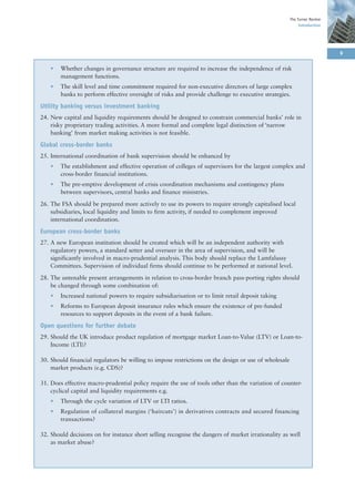 The Turner Review
                                                                                                           Introduction




                                                                                                                          9

    •   Whether changes in governance structure are required to increase the independence of risk
        management functions.
    •   The skill level and time commitment required for non-executive directors of large complex
        banks to perform effective oversight of risks and provide challenge to executive strategies.

Utility banking versus investment banking
24. New capital and liquidity requirements should be designed to constrain commercial banks’ role in
    risky proprietary trading activities. A more formal and complete legal distinction of ‘narrow
    banking’ from market making activities is not feasible.

Global cross-border banks
25. International coordination of bank supervision should be enhanced by
    •   The establishment and effective operation of colleges of supervisors for the largest complex and
        cross-border financial institutions.
    •   The pre-emptive development of crisis coordination mechanisms and contingency plans
        between supervisors, central banks and finance ministries.

26. The FSA should be prepared more actively to use its powers to require strongly capitalised local
    subsidiaries, local liquidity and limits to firm activity, if needed to complement improved
    international coordination.

European cross-border banks
27. A new European institution should be created which will be an independent authority with
    regulatory powers, a standard setter and overseer in the area of supervision, and will be
    significantly involved in macro-prudential analysis. This body should replace the Lamfalussy
    Committees. Supervision of individual firms should continue to be performed at national level.

28. The untenable present arrangements in relation to cross-border branch pass-porting rights should
    be changed through some combination of:
    •   Increased national powers to require subsidiarisation or to limit retail deposit taking
    •   Reforms to European deposit insurance rules which ensure the existence of pre-funded
        resources to support deposits in the event of a bank failure.

Open questions for further debate
29. Should the UK introduce product regulation of mortgage market Loan-to-Value (LTV) or Loan-to-
    Income (LTI)?

30. Should financial regulators be willing to impose restrictions on the design or use of wholesale
    market products (e.g. CDS)?

31. Does effective macro-prudential policy require the use of tools other than the variation of counter-
    cyclical capital and liquidity requirements e.g.
    •   Through the cycle variation of LTV or LTI ratios.
    •   Regulation of collateral margins (‘haircuts’) in derivatives contracts and secured financing
        transactions?

32. Should decisions on for instance short selling recognise the dangers of market irrationality as well
    as market abuse?
 