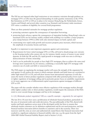 The Turner Review
      Chapter Three: Wider issues – open questions




108
          The UK has not imposed either legal restrictions or non-statutory restraints through guidance on
          mortgage LTV’s or LTIs since the general dismantling of credit quantity restrictions in the 1970s.
          But limitations on LTV or LTI are in place in for instance Hong Kong, the Netherlands, Greece,
          Austria and Poland: and several other countries (e.g. Denmark and Germany) make maximum
          LTV ratios a condition of eligibility for covered bond programmes.

          There are three potential rationales for mortgage product regulation:
          • protecting customers against the consequences of imprudent borrowing;
          • protecting bank solvency against the consequences of imprudent lending: Hong Kong’s rules on
            maximum LTVs are for instance widely credited with enabling it to weather a major property
            price slump between 1998 to 2002 with only minimal impact on bank capital; and
          • constraining over rapid credit growth and excessive property price increases, which increase
            the amplitude of economic booms and busts.

          Equally it is important to note important arguments against such restrictions:
          • Requirements for lower initial mortgage LTVs or LTIs, will tend to disadvantage new entrants
            to the housing market who cannot rely on, for instance, family sources of money to pay initial
            deposits. In both the UK and the US, rapid growth in mortgage credit was seen as driving a
            democratisation of home ownership.
          • And it can be preferable for people to have high LTV mortgages, than to achieve the same total
            leverage more expensively by, for instance, combining a reasonably high LTV mortgage with
            extensive use of credit card debt or unsecured loans.

          The FSA’s paper on regulating the mortgage market will assess the strength of the arguments for
          and against. It will analyse the extent to which customer defaults and bank losses are correlated to
          either high initial LTV or LTI, and will draw lessons from international experience. It will also
          assess the merits of direct product regulation compared with other potential policy levers such as
          (i) tighter regulation of mortgage selling and in particular greater focus on suitability requirements
          or (ii) more aggressive use of differentiated capital requirements against mortgages of different
          LTV or LTI .

          The paper will also consider whether more effective regulation of the mortgage market, through
          either tighter conduct rules or direct product regulation, would require the extension of the FSA’s
          remit to cover second charge mortgages and buy-to-let mortgages.

          3.1 (ii) Wholesale product regulation? CDS as a specific example – arguments for and against
          The last 20 to 30 years have seen a proliferation of wholesale financial products, particularly in
          the area of structured credit and credit derivatives. The past philosophy of the FSA, shared with
          market and bank regulators across most of the developed world, has been to assume that
          wholesale market customers are by definition sophisticated and do not need protection, and that
          financial markets innovation delivers benefits to customers and to the economy. There was
          moreover until the crisis an overt and authoritatively stated theory that financial innovation had
          resulted in a significant reduction in financial stability risks (see. e.g. the quote from the April
          2006 IMF Global Financial Stability Report cited in Section 1.4 (ii)).
 