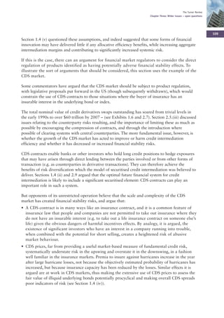 The Turner Review
                                                                           Chapter Three: Wider issues – open questions




                                                                                                                           109
Section 1.4 (v) questioned these assumptions, and indeed suggested that some forms of financial
innovation may have delivered little if any allocative efficiency benefits, while increasing aggregate
intermediation margins and contributing to significantly increased systemic risk.

If this is the case, there can an argument for financial market regulators to consider the direct
regulation of products identified as having potentially adverse financial stability effects. To
illustrate the sort of arguments that should be considered, this section uses the example of the
CDS market.

Some commentators have argued that the CDS market should be subject to product regulation,
with legislative proposals put forward in the US (though subsequently withdrawn), which would
constrain the use of CDS contracts to those situations where the buyer of insurance has an
insurable interest in the underlying bond or index.

The total nominal value of credit derivatives swaps outstanding has soared from trivial levels in
the early 1990s to over $60 trillion by 2007 – (see Exhibits 1.6 and 2.7). Section 2.5.(iii) discussed
issues relating to the counterparty risks resulting, and the importance of limiting these as much as
possible by encouraging the compression of contracts, and through the introduction where
possible of clearing systems with central counterparties. The more fundamental issue, however, is
whether the growth of the CDS market has acted to improve or harm credit intermediation
efficiency and whether it has decreased or increased financial stability risks.

CDS contracts enable banks or other investors who hold long credit positions to hedge exposures
that may have arisen through direct lending between the parties involved or from other forms of
transaction (e.g. as counterparties in derivative transactions). They can therefore achieve the
benefits of risk diversification which the model of securitised credit intermediation was believed to
deliver. Sections 1.4 (ii) and 2.9 argued that the optimal future financial system for credit
intermediation is likely to include a significant securitised element: CDS contracts can play an
important role in such a system.

But opponents of its unrestricted operation believe that the scale and complexity of the CDS
market has created financial stability risks, and argue that:
• A CDS contract is in many ways like an insurance contract, and it is a common feature of
  insurance law that people and companies are not permitted to take out insurance where they
  do not have an insurable interest (e.g. to take out a life insurance contract on someone else’s
  life) given the obvious dangers of harmful incentives effects. By analogy, it is argued, the
  existence of significant investors who have an interest in a company running into trouble,
  when combined with the potential for short selling, creates a heightened risk of abusive
  market behaviour.
• CDS prices, far from providing a useful market-based measure of fundamental credit risk,
  systematically understate risk in the upswing and overstate it in the downswing, in a fashion
  well familiar in the insurance markets. Premia to insure against hurricanes increase in the year
  after large hurricane losses, not because the objectively estimated probability of hurricanes has
  increased, but because insurance capacity has been reduced by the losses. Similar effects it is
  argued are at work in CDS markets, thus making the extensive use of CDS prices to assess the
  fair value of illiquid underlying bonds potentially procyclical and making overall CDS spreads
  poor indicators of risk (see Section 1.4 (iv)).
 