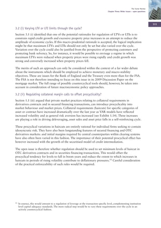 The Turner Review
                                                                                           Chapter Three: Wider issues – open questions




                                                                                                                                           111
3.2 (i) Varying LTV or LTI limits through the cycle?
Section 3.1 (i) identified that one of the potential rationales for regulation of LTVs or LTIs is to
constrain rapid credit growth and excessive property price increases in an attempt to reduce the
amplitude of economic cycles. If this macro-prudential rationale is accepted, the logical implication
might be that maximum LTVs and LTIs should not only be set but also varied over the cycle.
Variation over the cycle could also be justified from the perspective of protecting customers and
protecting bank solvency. So, for instance, it would be possible to envisage a regime in which
maximum LTVs were reduced when property prices were rising rapidly and credit growth was
strong and conversely increased when property prices fell.

The merits of such an approach can only be considered within the context of a far wider debate
about the instruments which should be employed to achieve monetary and macro-stability
objectives. These are issues for the Bank of England and the Treasury even more than for the FSA.
The FSA is not therefore intending to focus on this issue in its 2009 Discussion Paper on the
mortgage market. The full range of possible countercyclical tools should, however, be taken into
account in consideration of future macroeconomic policy approaches.

3.2 (ii) Regulating collateral margin calls to offset procyclicality?
Section 1.1 (iii) argued that private market practices relating to collateral requirements in
derivatives contracts and in secured financing transactions, can introduce procyclicality into
market behaviour and market prices. Collateral requirements (haircuts) for specific categories of
asset or contract have increased dramatically over the last year as VAR models have reflected
increased volatility and as general risk aversion has increased (see Exhibit 1.14). These increases
are playing a role in driving deleveraging, asset sales and asset price falls in a self-reinforcing cycle.

These procyclical variations in haircuts are entirely rational for individual firms seeking to contain
idiosyncratic risk. They have also been longstanding features of secured financing and OTC
derivatives markets: and initial margins required by central counterparties within clearing systems
have also often been varied in this fashion. The importance of their potential procyclical effect has
however increased with the growth of the securitised model of credit intermediation.

The open issue is therefore whether regulation should be used to set minimum levels of haircut in
OTC derivatives contracts and in securities financing transactions. This would offset the
procyclical tendency for levels to fall in boom years and reduce the extent to which increases in
haircuts in periods of rising volatility contribute to deflationary pressures.53 Careful consideration
of the practical enforceability of such rules would be required.




53   In essence, this would amount to a regulation of leverage at the transaction specific level, complementing institution
     level capital adequacy standards. The more radical step would be to vary these requirements over the cycle in an
     actively countercyclical fashion.
 