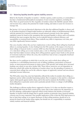 The Turner Review
      Chapter Three: Wider issues – open questions




112
          3.3 Balancing liquidity benefits against stability concerns
          Belief in the benefits of liquidity in markets – whether equities, credit securities, or commodities –
          has been a fundamental philosophical assumption of most securities regulators, including the
          FSA. There are good reasons for this. Liquidity of markets reduces the bid/offer spreads which
          end investors face, reduces the potential for insider trading, and makes it easier for investors to
          manage risk.

          But Section 1.4 (i) set out theoretical objections to the idea that additional liquidity is always and
          in all markets beneficial. If liquid traded markets are inherently subject to herd/momentum effects,
          with the potential for irrational overshoots around rational economic levels, then optimal
          regulation cannot be based on the assumption that increased liquidity is always and in all markets
          beneficial, but must recognise that there can be tradeoffs between technical efficiency and
          susceptibility to irrational herd effects. These tradeoffs may differ in importance over time, and
          may differ significantly between markets.

          One area of policy where this can have implications is short selling. Short selling has beneficial
          effects in creating liquidity. A clear finding from the FSA analysis of the impact of its ban on
          short selling in financial stocks in autumn 2008 was that bid-offer spreads increased (Exhibit
          3.3). And short selling can in some markets play a role in offsetting irrational exuberance. If
          there had been more investors taking short selling positions against major banks in the period
          of irrational exuberance before the crisis, this would have had at least a marginally beneficial
          counter-cyclical effect.

          But there can be conditions in which this is not the case, and in which short selling can
          contribute to a self-fulfilling downward cycle of falling confidence, particularly in financial
          stocks, as interconnected movements in equity prices, CDS spreads, and ratings drive increased
          funding costs which in turn drive further falls. These effects, moreover, are not dependent on
          behaviour which falls within the definition of market abuse (e.g. the spreading of rumours or
          concerted short selling) but can be the collective impact of apparently rational and non-abusive
          individual investor behaviour.

          The FSA’s policy stance has, since last September, reflected this reality. It considers short selling as a
          legitimate activity within normally functioning markets. But it recognises: (i) the need for a disclosure
          regime which guards against market abuse; and (ii) the need to maintain the flexibility to impose
          short selling bans in particular sectors and in particular periods if there is a danger of self-fulfilling
          market disruption.

          The challenge to efficient market theory suggested in Section 1.4 (i) does not therefore require a
          fundamental shift from the FSA’s current policy stance. But it does underscore the importance of
          the FSA adopting a philosophical approach which overtly balances the benefits of increased
          liquidity in markets with the danger that in specific markets at particular times, financial stability
          concerns may be more important. One possible implication of this is that the FSA’s legal powers to
          ban or limit short selling, or to require disclosure of short selling positions, should not as at
          present be based on the market abuse regime, but should rest on a responsibility to maintain
          orderly markets and financial stability.
 