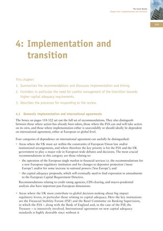 The Turner Review
                                                                        Chapter Four: Implementation and transition




                                                                                                                      115




4: Implementation and
   transition

This chapter:
1. Summarises the recommendations and discusses implementation and timing.
2. Considers in particular the need for careful management of the transition towards
   higher capital adequacy requirements.
3. Describes the processes for responding to the review.


4.1 Domestic implementation and international agreements
The boxes on pages 118-122 set out the full set of recommendations. They also distinguish
between those where action has already been taken, those where the FSA can and will take action
on its own, and those where implementation either is unavoidably or should ideally be dependent
on international agreement, either at European or global level.

Four categories of dependence on international agreement can usefully be distinguished:
• Areas where the UK must act within the constraints of European Union law and/or
  institutional arrangements, and where therefore the key priority is for the FSA and the UK
  government to play a major role in European-wide debates and decisions. The most crucial
  recommendations in this category are those relating to:
  • the operation of the European single market in financial services i.e. the recommendations for
    a new European regulatory institution and for changes to depositor protection (‘more
    Europe’) and/or for some increase in national powers (‘less Europe’); and
  • the capital adequacy proposals, which will eventually need to find expression in amendments
    to the European Capital Requirement Directive.
  Recommendations relating to credit rating agencies, CDS clearing, and macro-prudential
  analysis also have important pan-European dimensions.

• Areas where the UK must contribute to global decision-making about big impact
  regulatory levers, in particular those relating to capital adequacy. Here the key institutions
  are the Financial Stability Forum (FSF) and the Basel Committee on Banking Supervision,
  in which the FSA – along with the Bank of England and, in the case of the FSF, the
  Treasury – is intensively involved. International agreement on new capital adequacy
  standards is highly desirable since without it
 