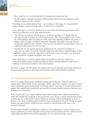 The Turner Review
      Chapter Four: Implementation and transition




116
             • there would not be a level playing field for international competition; and
             • the UK could be exposed to financial stability problems deriving from inadequate capital
               adequacy regimes in other countries.
             Proceeding on an entirely national basis – e.g. in relation to the design of a countercyclical
             capital adequacy and provisioning regime, would be by far second best.

          • Areas where there is a need for mechanisms to ensure that international agreements already
            reached are reflected in world wide implementation
             • The FSF has, for instance, already agreed at its plenary meeting on 11 March 2009 an
               international code of practice on remuneration policies. This must be applied evenly across
               the world; different rules for employees of the same bank operating in different locations or
               different rules for banks of different ownership nationality operating in the same location
               would make implementation ineffective. Processes for international surveillance/peer review of
               supervisory enforcement are now essential.
             • And the FSF has also agreed appropriate guidelines for the operation of colleges of
               supervisors for major cross-border financial institutions. The effective implementation of these
               guidelines requires actions by supervisors in all financial centers and needs to be ensured by
               some mechanism of agreed surveillance and review.

          • Areas where there is a need for global political leadership to create the capacity for
            independent global analysis of macro–prudential trends, including effective review of and
            challenge to conventional wisdoms and national policies.

          The boxes on pages 118-122 identify the required next steps in pursuing each of these dimensions
          of international agreement, and propose the timescales which should ideally be followed.



          4.2 Transition from today’s macroeconomic position
          Section 2.2 argued that national and global banking systems should in future be subject to a
          capital regime which entails: (i) more and higher quality capital than required in the past; (ii) more
          capital specifically against trading book risk-taking; and (iii) some type of counter-cyclical capital
          regime, with capital buffers being built up in periods of strong economic growth so that they can
          be drawn on in downturns.

          Such a regime will create a future banking system which is better able to absorb and moderate
          rather than amplify the amplitude of macroeconomic cycles. If such a system had been put in place
          a decade ago, the world would not have suffered an economic setback anything like as severe as
          the one it now faces. Lending growth would have been constrained by the need to build up capital
          buffers: and capital buffers would have been available to absorb losses at the onset of the
          economic downturn.

          The government-backed recapitalisations which have been implemented in many countries, are in
          essence mechanisms to achieve through one-off and government backed action the capital positions
          which ideally should have been built up gradually over time and from private sources.
 