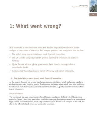 The Turner Review
                                                                                 Chapter One: What went wrong?




                                                                                                                   11




1: What went wrong?


It is important to root decisions about the required regulatory response in a clear
analysis of the causes of the crisis. This chapter presents that analysis in four sections:
• The global story: macro-imbalances meet financial innovation.
• The UK specific story: rapid credit growth, significant wholesale and overseas
  funding.
• Global finance without global government: fault lines in the regulation of
  cross-border banks.
• Fundamental theoretical issues: market efficiency and market rationality.


1.1. The global story: macro trends meet financial innovation
At the core of the crisis lay an interplay between macro-imbalances which had grown rapidly in
the last ten years, and financial market developments and innovations which have been underway
for about 30 years but which accelerated over the last ten to 15, partly under the stimulus of the
macro-imbalances.

Macro-imbalances
The last decade has seen an explosion of world macro-imbalances (Exhibit 1.1). Oil exporting
countries, Japan, China, and some other east Asian emerging developing nations have accumulated
large current account surpluses, while large current account deficits have emerged in the USA, but
also in the UK, in Ireland, Spain and some other countries.
 