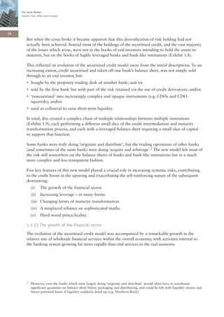 The Turner Review
     Chapter One: What went wrong?




16
        But when the crisis broke it became apparent that this diversification of risk holding had not
        actually been achieved. Instead most of the holdings of the securitised credit, and the vast majority
        of the losses which arose, were not in the books of end investors intending to hold the assets to
        maturity, but on the books of highly leveraged banks and bank-like institutions (Exhibit 1.8).

        This reflected an evolution of the securitised credit model away from the initial descriptions. To an
        increasing extent, credit securitised and taken off one bank’s balance sheet, was not simply sold
        through to an end investor, but:
        • bought by the propriety trading desk of another bank; and /or
        • sold by the first bank but with part of the risk retained via the use of credit derivatives; and/or
        • ‘resecuritised’ into increasingly complex and opaque instruments (e.g. CDOs and CDO-
          squareds); and/or
        • used as collateral to raise short-term liquidity.

        In total, this created a complex chain of multiple relationships between multiple institutions
        (Exhibit 1.9), each performing a different small slice of the credit intermediation and maturity
        transformation process, and each with a leveraged balance sheet requiring a small slice of capital
        to support that function.

        Some banks were truly doing ‘originate and distribute’, but the trading operations of other banks
        (and sometimes of the same bank) were doing ‘acquire and arbitrage’.2 The new model left most of
        the risk still somewhere on the balance sheets of banks and bank-like institutions but in a much
        more complex and less transparent fashion.

        Five key features of this new model played a crucial role in increasing systemic risks, contributing
        to the credit boom in the upswing and exacerbating the self-reinforcing nature of the subsequent
        downswing:
            (i)    The growth of the financial sector.
            (ii)   Increasing leverage – in many forms.
            (iii) Changing forms of maturity transformation.
            (iv) A misplaced reliance on sophisticated maths.
            (v)    Hard-wired procyclicality.

        1.1 (i) The growth of the financial sector
        The evolution of the securitised credit model was accompanied by a remarkable growth in the
        relative size of wholesale financial services within the overall economy, with activities internal to
        the banking system growing far more rapidly than end services to the real economy.




        2   However, even the banks which were largely doing ‘originate and distribute’ would often have to warehouse
            significant quantities on balance sheet before packaging and distributing, and could be left with liquidity strains and
            future potential losses if liquidity suddenly dried up (e.g. Northern Rock).
 
