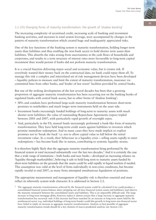 The Turner Review
                                                                                                       Chapter One: What went wrong?




                                                                                                                                         21
1.1 (iii) Changing forms of maturity transformation: the growth of ‘shadow banking’
The increasing complexity of securitised credit, increasing scale of banking and investment
banking activities, and increases in total system leverage, were accompanied by changes in the
pattern of maturity transformation which created huge and inadequately appreciated risks.

One of the key functions of the banking system is maturity transformation, holding longer term
assets than liabilities and thus enabling the non-bank sector to hold shorter term assets than
liabilities. This absorbs the risks arising from uncertainties in the cash flows of households and
corporates, and results in a term structure of interest rates more favourable to long-term capital
investment than would pertain if banks did not perform maturity transformation.

It is a crucial function delivering major social and economic value, but it creates risk. If
everybody wanted their money back on the contractual date, no bank could repay them all. To
manage this risk a complex and interrelated set of risk management devices have been developed
– liquidity policies to measure and limit the extent of maturity transformation, insurance via
committed lines from other banks, and ‘lender of last resort’ facilities provided by central banks.

But one of the striking developments of the last several decades has been that a growing
proportion of aggregate maturity transformation has been occurring not on the banking books of
regulated banks with central bank access, but in other forms of ‘shadow banking’:
• SIVs and conduits have performed large-scale maturity transformation between short-term
  promises to noteholders and much longer term instruments held on the asset side.
• Investment banks increasingly funded holdings of long-term to maturity assets with much
  shorter term liabilities: the value of outstanding Repurchase Agreements (repos) tripled
  between 2001 and 2007, with particularly rapid growth of overnight repos.
• And, particularly in the US, mutual funds increasingly performed a bank-like form of maturity
  transformation. They have held long-term credit assets against liabilities to investors which
  promise immediate redemption. And in many cases they have made implicit or explicit
  promises not to ‘break the buck’ i.e. not to allow capital value to fall below the initial
  investment value. As a result, their behaviour in a liquidity crisis – selling assets rapidly to meet
  redemptions – has become bank like in nature, contributing to systemic liquidity strains.

It is therefore highly likely that the aggregate maturity transformation being performed by the
financial system in total increased substantially over the last two decades.5 And it is certainly the case
that a wide range of institutions – both banks and near banks – developed an increasing reliance on
‘liquidity through marketability’, believing it safe to hold long term to maturity assets funded by
short-term liabilities on the grounds that the assets could be sold rapidly in liquid markets if needed.
This assumption was valid at the level of firms individually in non-crisis conditions, but became
rapidly invalid in mid 2007, as many firms attempted simultaneous liquidation of positions.

The appropriate measurement and management of liquidity risk is therefore essential and must
reflect its inherently system-wide character. It is addressed in Section 2.2.
5   The aggregate maturity transformation achieved by the financial system could be calculated if we could produce a
    consolidated financial system balance sheet (stripping out all intra financial system assets and liabilities) and observe
    the maturity mismatch between the consolidated assets and liabilities. This is an impossibly difficult task. The large
    increase in long-term mortgage debts, however, makes it almost certain that a large increase in aggregate maturity
    transformation has occurred: only if this increase had been matched by an increase in long-term assets held by the
    nonfinancial sector (e.g. individual holdings of long-term bonds) could this growth in long-term non-financial sector
    have failed to imply an increase in aggregate maturity transformation. Analysis as best possible of aggregate
    maturity transformation trends should be a key element of macro-prudential analysis (see Section 2.6).
 