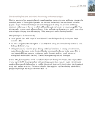 The Turner Review
                                                                                    Chapter One: What went wrong?




                                                                                                                      25
Self-reinforcing irrational exuberance followed by confidence collapse
The five features of the securitised credit model described above, operating within the context of a
sustained period of strong global growth, low inflation and reduced macroeconomic volatility,
played a major role in stimulating a self-reinforcing cycle of falling risk aversion and rising
irrational exuberance of the sort to which all liquid traded markets are at times susceptible. They
also created a system which, when confidence broke and risk aversion rose, was highly susceptible
to a self-reinforcing cycle of deleveraging, falling asset prices and collapsing liquidity.

The upswing was characterised by:
• credit spreads on a wide range of securities and loans falling to clearly inadequate levels
  (Exhibit 1.15);
• the price charged for the absorption of volatility risk falling because volatility seemed to have
  declined (Exhibit 1.16);
• falling spreads and volatility prices driving up the current value of a range of instruments,
  marked to market value on the books of banks, investment banks and hedge funds. This in
  turn produced higher apparent profits and higher bonuses, and as a result reinforced
  management and traders’ certainty that they were pursuing sensible strategies.

In mid 2007, however, these trends ceased and then went sharply into reverse. The origins of the
reverse lay in the US housing market, with growing evidence that excessive credit extension and
weak credit standards had resulted in rapidly rising credit losses, with implications for the price of
many asset backed securities. This initial stimulus then triggered a self-reinforcing set of effects,
progressing through the stages outlined in Box 1B.
 