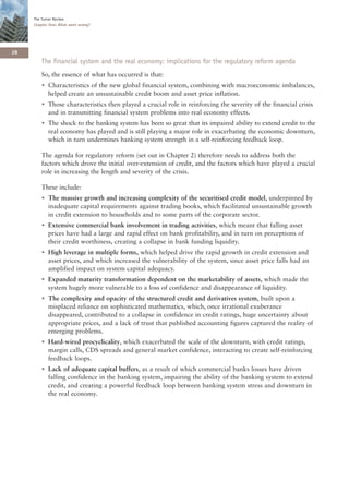 The Turner Review
     Chapter One: What went wrong?




28
        The financial system and the real economy: implications for the regulatory reform agenda
        So, the essence of what has occurred is that:
        • Characteristics of the new global financial system, combining with macroeconomic imbalances,
          helped create an unsustainable credit boom and asset price inflation.
        • Those characteristics then played a crucial role in reinforcing the severity of the financial crisis
          and in transmitting financial system problems into real economy effects.
        • The shock to the banking system has been so great that its impaired ability to extend credit to the
          real economy has played and is still playing a major role in exacerbating the economic downturn,
          which in turn undermines banking system strength in a self-reinforcing feedback loop.

        The agenda for regulatory reform (set out in Chapter 2) therefore needs to address both the
        factors which drove the initial over-extension of credit, and the factors which have played a crucial
        role in increasing the length and severity of the crisis.

        These include:
        • The massive growth and increasing complexity of the securitised credit model, underpinned by
          inadequate capital requirements against trading books, which facilitated unsustainable growth
          in credit extension to households and to some parts of the corporate sector.
        • Extensive commercial bank involvement in trading activities, which meant that falling asset
          prices have had a large and rapid effect on bank profitability, and in turn on perceptions of
          their credit worthiness, creating a collapse in bank funding liquidity.
        • High leverage in multiple forms, which helped drive the rapid growth in credit extension and
          asset prices, and which increased the vulnerability of the system, since asset price falls had an
          amplified impact on system capital adequacy.
        • Expanded maturity transformation dependent on the marketability of assets, which made the
          system hugely more vulnerable to a loss of confidence and disappearance of liquidity.
        • The complexity and opacity of the structured credit and derivatives system, built upon a
          misplaced reliance on sophisticated mathematics, which, once irrational exuberance
          disappeared, contributed to a collapse in confidence in credit ratings, huge uncertainty about
          appropriate prices, and a lack of trust that published accounting figures captured the reality of
          emerging problems.
        • Hard-wired procyclicality, which exacerbated the scale of the downturn, with credit ratings,
          margin calls, CDS spreads and general market confidence, interacting to create self-reinforcing
          feedback loops.
        • Lack of adequate capital buffers, as a result of which commercial banks losses have driven
          falling confidence in the banking system, impairing the ability of the banking system to extend
          credit, and creating a powerful feedback loop between banking system stress and downturn in
          the real economy.
 
