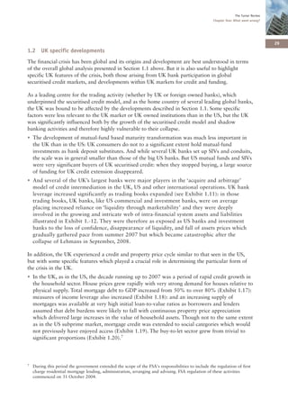 The Turner Review
                                                                                                    Chapter One: What went wrong?




                                                                                                                                      29
1.2 UK specific developments
The financial crisis has been global and its origins and development are best understood in terms
of the overall global analysis presented in Section 1.1 above. But it is also useful to highlight
specific UK features of the crisis, both those arising from UK bank participation in global
securitised credit markets, and developments within UK markets for credit and funding.

As a leading centre for the trading activity (whether by UK or foreign owned banks), which
underpinned the securitised credit model, and as the home country of several leading global banks,
the UK was bound to be affected by the developments described in Section 1.1. Some specific
factors were less relevant to the UK market or UK owned institutions than in the US, but the UK
was significantly influenced both by the growth of the securitised credit model and shadow
banking activities and therefore highly vulnerable to their collapse.
• The development of mutual-fund based maturity transformation was much less important in
  the UK than in the US: UK consumers do not to a significant extent hold mutual-fund
  investments as bank deposit substitutes. And while several UK banks set up SIVs and conduits,
  the scale was in general smaller than those of the big US banks. But US mutual funds and SIVs
  were very significant buyers of UK securitised credit: when they stopped buying, a large source
  of funding for UK credit extension disappeared.
• And several of the UK’s largest banks were major players in the ‘acquire and arbitrage’
  model of credit intermediation in the UK, US and other international operations. UK bank
  leverage increased significantly as trading books expanded (see Exhibit 1.11): in those
  trading books, UK banks, like US commercial and investment banks, were on average
  placing increased reliance on ‘liquidity through marketability’ and they were deeply
  involved in the growing and intricate web of intra-financial system assets and liabilities
  illustrated in Exhibit 1.-12. They were therefore as exposed as US banks and investment
  banks to the loss of confidence, disappearance of liquidity, and fall of assets prices which
  gradually gathered pace from summer 2007 but which became catastrophic after the
  collapse of Lehmans in September, 2008.

In addition, the UK experienced a credit and property price cycle similar to that seen in the US,
but with some specific features which played a crucial role in determining the particular form of
the crisis in the UK.
• In the UK, as in the US, the decade running up to 2007 was a period of rapid credit growth in
  the household sector. House prices grew rapidly with very strong demand for houses relative to
  physical supply. Total mortgage debt to GDP increased from 50% to over 80% (Exhibit 1.17):
  measures of income leverage also increased (Exhibit 1.18): and an increasing supply of
  mortgages was available at very high initial loan-to-value ratios as borrowers and lenders
  assumed that debt burdens were likely to fall with continuous property price appreciation
  which delivered large increases in the value of household assets. Though not to the same extent
  as in the US subprime market, mortgage credit was extended to social categories which would
  not previously have enjoyed access (Exhibit 1.19). The buy-to-let sector grew from trivial to
  significant proportions (Exhibit 1.20).7




7   During this period the government extended the scope of the FSA's responsibilities to include the regulation of first
    charge residential mortgage lending, administration, arranging and advising. FSA regulation of these activities
    commenced on 31 October 2004.
 
