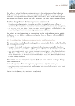 The Turner Review
                                                                                    Chapter One: What went wrong?




                                                                                                                      37
The failure of Lehman Brothers demonstrated, however, that decisions about fiscal and central
bank support for the rescue of a major bank are ultimately made by home country national
authorities focusing on national rather than global considerations. It also illustrated that separate
legal entities and nationally specific bankruptcy procedures have major implications for creditors.

To address these problems in the future requires some combination of:
• More international cooperation in ongoing supervision through, for instance, colleges of
  supervisors. And more intense international cooperation and coordination in crisis management.
• An increased use of host country powers to require strongly capitalised local subsidiaries, ring-
  fenced liquidity and restrictions on intra-group exposures and flows.

The balance between these options, the inherent limits to what can be achieved, and the possible
implications for cost efficiency and international capital flows, are discussed in Section 2.2 (vii)
and 2.10 (i).

1.3 (ii) Landsbanki and the European single market: the need for major reform
The lessons arising from the Icelandic banking crisis are summarised in the box overleaf (Box 1C).
The essential points are that:
• European Union single market rules require that banks which are recognised by their home
  country supervisors as sound have a right to operate as branches in other member states; and
• that, as a result depositors in one country (or the government) can be vulnerable to the failure
  of banks in another country if the home country concerned lacks the supervisory resources to
  ensure bank solvency, or the fiscal resources to fund bank rescue, and if the deposit insurance
  cover is low and unfunded.

These current rules and arrangements are untenable for the future and must be changed through
some combination of:
• more European coordination in regulation, supervision and deposit insurance; and
• more host country national powers in regulating and supervising the branches of banks based
  in other member states.

Section 2.10 (ii) discusses these alternative ways forward.
 