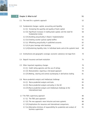 The Turner Review
    March 2009




2
                  2     Chapter 2: What to do?                                                                   51

                        2.1 The need for a systemic approach                                                     52


                        2.2 Fundamental changes: capital, accounting and liquidity                               53
                            2.2 (i) Increasing the quantity and quality of bank capital                          53
                            2.2 (ii) Significant increases in trading book capital: and the need for             58
                                     fundamental review
                            2.2 (iii) Avoiding procyclicality in Basel 2 implementation                          59
                            2.2 (iv) Creating counter cyclical capital buffers                                   61
                            2.2 (v) Offsetting procyclicality in published accounts                              62
                            2.2 (vi) A gross leverage ratio backstop                                             67
                            2.2 (vii)Containing liquidity risks: in individual banks and at the systemic level   68


                        2.3 Institutional and geographic coverage: economic substance not legal form             70


                        2.4 Deposit insurance and bank resolution                                                74


                        2.5 Other important regulatory changes                                                   76
                            2.5 (i) Credit rating agencies and the use of ratings                                76
                            2.5 (ii) Remuneration: requiring a risk-based approach                               79
                            2.5 (iii) Netting, clearing and central counterparty in derivatives trading          81


                        2.6 Macro-prudential analysis and intellectual challenge                                 83
                            2.6 (i) Macro-prudential analysis and tools                                          83
                            2.6 (ii) Macro-prudential analysis and policy in the UK                              84
                            2.6 (iii) Macro-prudential analysis and intellectual challenge at the                85
                                      international level


                        2.7 The FSA’s supervisory approach                                                       86
                            2.7 (i) The FSA’s past approach                                                      86
                            2.7 (ii) The new approach: more intrusive and more systemic                          88
                            2.7 (iii) Implications for resources and international comparisons                   89
                            2.7 (iv) Alternative divisions of responsibility for prudential and conduct of       91
                                     business supervision
 