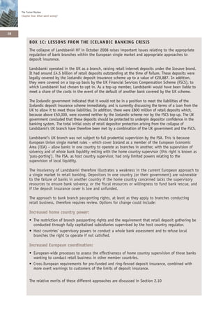 The Turner Review
     Chapter One: What went wrong?




38

           BOX 1C: LESSONS FROM THE ICELANDIC BANKING CRISIS
           The collapse of Landsbanki HF in October 2008 raises important issues relating to the appropriate
           regulation of bank branches within the European single market and appropriate approaches to
           deposit insurance.

           Landsbanki operated in the UK as a branch, raising retail internet deposits under the Icesave brand.
           It had around £4.5 billion of retail deposits outstanding at the time of failure. These deposits were
           legally covered by the Icelandic deposit insurance scheme up to a value of €20,887. In addition,
           they were covered on a top-up basis by the UK Financial Services Compensation Scheme (FSCS), to
           which Landsbanki had chosen to opt in. As a top-up member, Landsbanki would have been liable to
           meet a share of the costs in the event of the default of another bank covered by the UK scheme.

           The Icelandic government indicated that it would not be in a position to meet the liabilities of the
           Icelandic deposit insurance scheme immediately, and is currently discussing the terms of a loan from the
           UK to allow it to meet those liabilities. In addition, there were £800 million of retail deposits which,
           because above £50,000, were covered neither by the Icelandic scheme nor by the FSCS top up. The UK
           government concluded that these deposits should be protected to underpin depositor confidence in the
           banking system. The total initial costs of retail depositor protection arising from the collapse of
           Landsbanki’s UK branch have therefore been met by a combination of the UK government and the FSCS.

           Landsbanki’s UK branch was not subject to full prudential supervision by the FSA. This is because
           European Union single market rules – which cover Iceland as a member of the European Economic
           Area (EEA) – allow banks in one country to operate as branches in another, with the supervision of
           solvency and of whole bank liquidity resting with the home country supervisor (this right is known as
           ‘pass-porting’). The FSA, as host country supervisor, had only limited powers relating to the
           supervision of local liquidity.

           The insolvency of Landsbanki therefore illustrates a weakness in the current European approach to
           a single market in retail banking. Depositors in one country (or their government) are vulnerable
           to the failure of banks in another country if the home country concerned lacks the supervisory
           resources to ensure bank solvency, or the fiscal resources or willingness to fund bank rescue, and
           if the deposit insurance cover is low and unfunded.

           The approach to bank branch passporting rights, at least as they apply to branches conducting
           retail business, therefore requires review. Options for change could include:

           Increased home country power:
           • The restriction of branch passporting rights and the requirement that retail deposit gathering be
             conducted through fully capitalised subsidiaries supervised by the host country regulator.
           • Host countries’ supervisory powers to conduct a whole bank assessment and to refuse local
             branches the right to operate if not satisfied.

           Increased European coordination:
           • European-wide processes to assess the effectiveness of home country supervision of those banks
             wanting to conduct retail business in other member countries.
           • Cross-European requirements for pre-funded and ring-fenced deposit insurance, combined with
             more overt warnings to customers of the limits of deposit insurance.

           The relative merits of these different approaches are discussed in Section 2.10
 