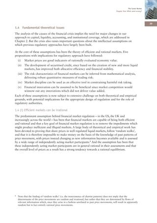 The Turner Review
                                                                                                    Chapter One: What went wrong?




                                                                                                                                      39
1.4 Fundamental theoretical issues
The analysis of the causes of the financial crisis implies the need for major changes in our
approach to capital, liquidity, accounting, and institutional coverage, which are addressed in
Chapter 2. But the crisis also raises important questions about the intellectual assumptions on
which previous regulatory approaches have largely been built.

At the core of these assumptions has been the theory of efficient and rational markets. Five
propositions with implications for regulatory approach have followed:
    (i)    Market prices are good indicators of rationally evaluated economic value.
    (ii)   The development of securitised credit, since based on the creation of new and more liquid
           markets, has improved both allocative efficiency and financial stability.
    (iii) The risk characteristics of financial markets can be inferred from mathematical analysis,
          delivering robust quantitative measures of trading risk.
    (iv) Market discipline can be used as an effective tool in constraining harmful risk taking.
    (v)    Financial innovation can be assumed to be beneficial since market competition would
           winnow out any innovations which did not deliver value added.
Each of these assumptions is now subject to extensive challenge on both theoretical and empirical
grounds, with potential implications for the appropriate design of regulation and for the role of
regulatory authorities.

1.4 (i) Efficient markets can be irrational
The predominant assumption behind financial market regulation – in the US, the UK and
increasingly across the world – has been that financial markets are capable of being both efficient
and rational and that a key goal of financial market regulation is to remove the impediments which
might produce inefficient and illiquid markets. A large body of theoretical and empirical work has
been devoted to proving that share prices in well regulated liquid markets, follow ‘random walks’,
and that it is therefore impossible to make money on the basis of the knowledge of past patterns of
price movement, with prices instead changing as new information becomes available and is assessed
by a wide range of independently acting market participants.8 And the assumption has been that
these independently acting market participants are in general rational in their assessments and that
the overall level of prices as a result has a strong tendency towards a rational equilibrium.




8   Note that the finding of ‘random walks’ (i.e. the nonexistence of chartist patterns) does not imply that the
    determinants of the price movements are random and irrational, but rather that they are determined by flows of
    relevant information which, since they arise in a fashion unrelated to past price movements, will result in apparently
    random but in fact entirely rational price movements.
 