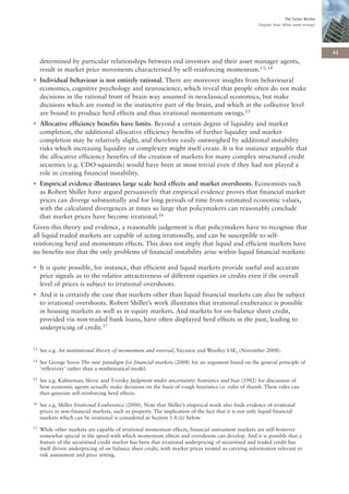 The Turner Review
                                                                                                       Chapter One: What went wrong?




                                                                                                                                         41
     determined by particular relationships between end investors and their asset manager agents,
     result in market price movements characterised by self-reinforcing momentum.13, 14
• Individual behaviour is not entirely rational. There are moreover insights from behavioural
  economics, cognitive psychology and neuroscience, which reveal that people often do not make
  decisions in the rational front of brain way assumed in neoclassical economics, but make
  decisions which are rooted in the instinctive part of the brain, and which at the collective level
  are bound to produce herd effects and thus irrational momentum swings.15
• Allocative efficiency benefits have limits. Beyond a certain degree of liquidity and market
  completion, the additional allocative efficiency benefits of further liquidity and market
  completion may be relatively slight, and therefore easily outweighed by additional instability
  risks which increasing liquidity or complexity might itself create. It is for instance arguable that
  the allocative efficiency benefits of the creation of markets for many complex structured credit
  securities (e.g. CDO-squareds) would have been at most trivial even if they had not played a
  role in creating financial instability.
• Empirical evidence illustrates large scale herd effects and market overshoots. Economists such
  as Robert Shiller have argued persuasively that empirical evidence proves that financial market
  prices can diverge substantially and for long periods of time from estimated economic values,
  with the calculated divergences at times so large that policymakers can reasonably conclude
  that market prices have become irrational.16
Given this theory and evidence, a reasonable judgement is that policymakers have to recognise that
all liquid traded markets are capable of acting irrationally, and can be susceptible to self-
reinforcing herd and momentum effects. This does not imply that liquid and efficient markets have
no benefits nor that the only problems of financial instability arise within liquid financial markets:

• It is quite possible, for instance, that efficient and liquid markets provide useful and accurate
  price signals as to the relative attractiveness of different equities or credits even if the overall
  level of prices is subject to irrational overshoots.
• And it is certainly the case that markets other than liquid financial markets can also be subject
  to irrational overshoots. Robert Shiller’s work illustrates that irrational exuberance is possible
  in housing markets as well as in equity markets. And markets for on-balance sheet credit,
  provided via non-traded bank loans, have often displayed herd effects in the past, leading to
  underpricing of credit.17


13   See e.g. An institutional theory of momentum and reversal, Vayanos and Woolley LSE, (November 2008).
14   See George Soros The new paradigm for financial markets (2008) for an argument based on the general principle of
     ‘reflexivity’ rather than a mathematical model.
15   See e.g. Kahneman, Slovic and Tversky Judgment under uncertainty: heuristics and bias (1982) for discussion of
     how economic agents actually make decisions on the basis of rough heuristics i.e. rules of thumb. These rules can
     then generate self-reinforcing herd effects.
16   See e.g. Shiller Irrational Exuberance (2000). Note that Shiller’s empirical work also finds evidence of irrational
     prices in non-financial markets, such as property. The implication of the fact that it is not only liquid financial
     markets which can be irrational is considered in Section 1.4.(ii) below.
17   While other markets are capable of irrational momentum effects, financial instrument markets are still however
     somewhat special in the speed with which momentum effects and overshoots can develop. And it is possible that a
     feature of the securitised credit market has been that irrational underpricing of securitised and traded credit has
     itself driven underpricing of on balance sheet credit, with market prices treated as carrying information relevant to
     risk assessment and price setting.
 