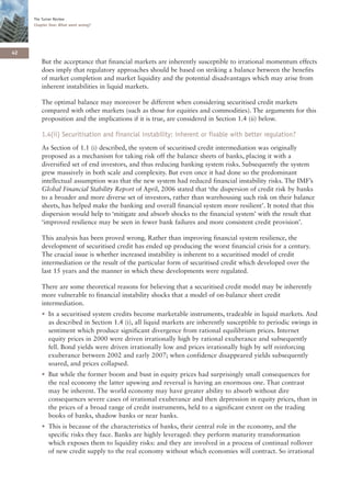 The Turner Review
     Chapter One: What went wrong?




42
        But the acceptance that financial markets are inherently susceptible to irrational momentum effects
        does imply that regulatory approaches should be based on striking a balance between the benefits
        of market completion and market liquidity and the potential disadvantages which may arise from
        inherent instabilities in liquid markets.

        The optimal balance may moreover be different when considering securitised credit markets
        compared with other markets (such as those for equities and commodities). The arguments for this
        proposition and the implications if it is true, are considered in Section 1.4 (ii) below.

        1.4(ii) Securitisation and financial instability: inherent or fixable with better regulation?
        As Section of 1.1 (i) described, the system of securitised credit intermediation was originally
        proposed as a mechanism for taking risk off the balance sheets of banks, placing it with a
        diversified set of end investors, and thus reducing banking system risks. Subsequently the system
        grew massively in both scale and complexity. But even once it had done so the predominant
        intellectual assumption was that the new system had reduced financial instability risks. The IMF’s
        Global Financial Stability Report of April, 2006 stated that ‘the dispersion of credit risk by banks
        to a broader and more diverse set of investors, rather than warehousing such risk on their balance
        sheets, has helped make the banking and overall financial system more resilient’. It noted that this
        dispersion would help to ‘mitigate and absorb shocks to the financial system’ with the result that
        ‘improved resilience may be seen in fewer bank failures and more consistent credit provision’.

        This analysis has been proved wrong. Rather than improving financial system resilience, the
        development of securitised credit has ended up producing the worst financial crisis for a century.
        The crucial issue is whether increased instability is inherent to a securitised model of credit
        intermediation or the result of the particular form of securitised credit which developed over the
        last 15 years and the manner in which these developments were regulated.

        There are some theoretical reasons for believing that a securitised credit model may be inherently
        more vulnerable to financial instability shocks that a model of on-balance sheet credit
        intermediation.
        • In a securitised system credits become marketable instruments, tradeable in liquid markets. And
          as described in Section 1.4 (i), all liquid markets are inherently susceptible to periodic swings in
          sentiment which produce significant divergence from rational equilibrium prices. Internet
          equity prices in 2000 were driven irrationally high by rational exuberance and subsequently
          fell. Bond yields were driven irrationally low and prices irrationally high by self reinforcing
          exuberance between 2002 and early 2007; when confidence disappeared yields subsequently
          soared, and prices collapsed.
        • But while the former boom and bust in equity prices had surprisingly small consequences for
          the real economy the latter upswing and reversal is having an enormous one. That contrast
          may be inherent. The world economy may have greater ability to absorb without dire
          consequences severe cases of irrational exuberance and then depression in equity prices, than in
          the prices of a broad range of credit instruments, held to a significant extent on the trading
          books of banks, shadow banks or near banks.
        • This is because of the characteristics of banks, their central role in the economy, and the
          specific risks they face. Banks are highly leveraged: they perform maturity transformation
          which exposes them to liquidity risks: and they are involved in a process of continual rollover
          of new credit supply to the real economy without which economies will contract. So irrational
 