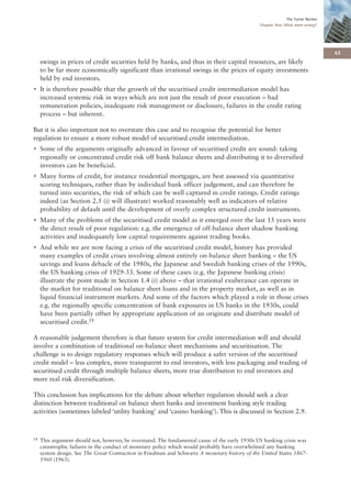 The Turner Review
                                                                                                 Chapter One: What went wrong?




                                                                                                                                   43
     swings in prices of credit securities held by banks, and thus in their capital resources, are likely
     to be far more economically significant than irrational swings in the prices of equity investments
     held by end investors.
• It is therefore possible that the growth of the securitised credit intermediation model has
  increased systemic risk in ways which are not just the result of poor execution – bad
  remuneration policies, inadequate risk management or disclosure, failures in the credit rating
  process – but inherent.

But it is also important not to overstate this case and to recognise the potential for better
regulation to ensure a more robust model of securitised credit intermediation.
• Some of the arguments originally advanced in favour of securitised credit are sound: taking
  regionally or concentrated credit risk off bank balance sheets and distributing it to diversified
  investors can be beneficial.
• Many forms of credit, for instance residential mortgages, are best assessed via quantitative
  scoring techniques, rather than by individual bank officer judgement, and can therefore be
  turned into securities, the risk of which can be well captured in credit ratings. Credit ratings
  indeed (as Section 2.5 (i) will illustrate) worked reasonably well as indicators of relative
  probability of default until the development of overly complex structured credit instruments.
• Many of the problems of the securitised credit model as it emerged over the last 15 years were
  the direct result of poor regulation: e.g. the emergence of off-balance sheet shadow banking
  activities and inadequately low capital requirements against trading books.
• And while we are now facing a crisis of the securitised credit model, history has provided
  many examples of credit crises involving almost entirely on-balance sheet banking – the US
  savings and loans debacle of the 1980s, the Japanese and Swedish banking crises of the 1990s,
  the US banking crisis of 1929-33. Some of these cases (e.g. the Japanese banking crisis)
  illustrate the point made in Section 1.4 (i) above – that irrational exuberance can operate in
  the market for traditional on balance sheet loans and in the property market, as well as in
  liquid financial instrument markets. And some of the factors which played a role in those crises
  e.g. the regionally specific concentration of bank exposures in US banks in the 1930s, could
  have been partially offset by appropriate application of an originate and distribute model of
  securitised credit.18

A reasonable judgement therefore is that future system for credit intermediation will and should
involve a combination of traditional on-balance sheet mechanisms and securitisation. The
challenge is to design regulatory responses which will produce a safer version of the securitised
credit model – less complex, more transparent to end investors, with less packaging and trading of
securitised credit through multiple balance sheets, more true distribution to end investors and
more real risk diversification.

This conclusion has implications for the debate about whether regulation should seek a clear
distinction between traditional on balance sheet banks and investment banking style trading
activities (sometimes labeled ‘utility banking’ and ‘casino banking’). This is discussed in Section 2.9.



18   This argument should not, however, be overstated. The fundamental cause of the early 1930s US banking crisis was
     catastrophic failures in the conduct of monetary policy which would probably have overwhelmed any banking
     system design. See The Great Contraction in Friedman and Schwartz A monetary history of the United States 1867-
     1960 (1963).
 