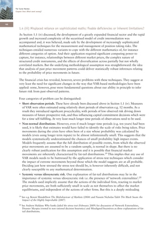The Turner Review
     Chapter One: What went wrong?




44
        1.4 (iii) Misplaced reliance on sophisticated maths: fixable deficiencies or inherent limitations?
        As Section 1.1 (iv) discussed, the development of a greatly expanded financial sector and the rapid
        growth and increased complexity of the securitised model of credit intermediation was
        accompanied and, it was believed, made safe by the development of increasingly sophisticated
        mathematical techniques for the measurement and management of position taking risks. The
        techniques entailed numerous variants to cope with the different mathematics of, for instance
        different categories of option. And their application required significant computing power to
        capture, for instance, relationships between different market prices, the complex nature of
        structured credit instruments, and the effects of diversification across partially but not wholly
        correlated markets. But the underlying methodological assumption was straightforward: the idea
        that analysis of past price movement patterns could deliver statistically robust inferences relating
        to the probability of price movements in future.

        The financial crisis has revealed, however, severe problems with these techniques. They suggest at
        very least the need for significant changes in the way that VAR-based methodologies have been
        applied: some, however, pose more fundamental questions about our ability in principle to infer
        future risk from past observed patterns.

        Four categories of problem can be distinguished:
        • Short observation periods. These have already been discussed above in Section 1.1 (iv). Measures
          of VAR were often estimated using relatively short periods of observation e.g. 12 months. As a
          result they introduced significant procyclicality, with periods of low observed risk driving down
          measures of future prospective risk, and thus influencing capital commitment decisions which were
          for a time self-fulfilling. At very least much longer time periods of observations need to be used.
        • Non-normal distributions. However, even if much longer time periods (e.g. ten years) had been
          used, it is likely that estimates would have failed to identify the scale of risks being taken. Price
          movements during the crisis have often been of a size whose probability was calculated by
          models (even using longer term inputs) to be almost infinitesimally small. This suggests that the
          models systematically underestimated the chances of small probability high impact events.
          Models frequently assume that the full distribution of possible events, from which the observed
          price movements are assumed to be a random sample, is normal in shape. But there is no
          clearly robust justification for this assumption and it is possible that financial market
          movements are inherently characterized by fat-tail distributions.19 This implies that any use of
          VAR models needs to be buttressed by the application of stress test techniques which consider
          the impact of extreme movements beyond those which the model suggests are at all probable.
          Deciding just how stressed the stress test should be, is however inherently difficult, and not
          clearly susceptible to any mathematical determination.
        • Systemic versus idiosyncratic risk. One explanation of fat-tail distributions may lie in the
          importance of systemic versus idiosyncratic risk i.e. the presence of ‘network externalities’.20
          The models used implicitly assume that the actions of the individual firm, reacting to market
          price movements, are both sufficiently small in scale as not themselves to affect the market
          equilibriums, and independent of the actions of other firms. But this is a deeply misleading

        19   See e.g. Benoit Mandelbrot The Misbehaviour of Markets (2004) and Nassim Nicholas Taleb The Black Swan: the
             Impact of the Highly Improbable (2007)
        20   See Andrew Haldane Why banks failed the stress test (February 2009) for discussion of Network Externalities,
             Disaster Myopia (rooted in non rational decision heuristics) and Misaligned Incentives as three explanations of fat-
             tail distributions.
 