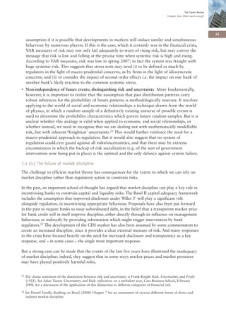 The Turner Review
                                                                                                     Chapter One: What went wrong?




                                                                                                                                       45
     assumption if it is possible that developments in markets will induce similar and simultaneous
     behaviour by numerous players. If this is the case, which it certainly was in the financial crisis,
     VAR measures of risk may not only fail adequately to warn of rising risk, but may convey the
     message that risk is low and falling at the precise time when systemic risk is high and rising.
     According to VAR measures, risk was low in spring 2007: in fact the system was fraught with
     huge systemic risk. This suggests that stress tests may need (i) to be defined as much by
     regulators in the light of macro-prudential concerns, as by firms in the light of idiosyncratic
     concerns; and (ii) to consider the impact of second order effects i.e. the impact on one bank of
     another bank’s likely reaction to the common systemic stress.
• Non-independence of future events; distinguishing risk and uncertainty. More fundamentally,
  however, it is important to realize that the assumption that past distribution patterns carry
  robust inferences for the probability of future patterns is methodologically insecure. It involves
  applying to the world of social and economic relationships a technique drawn from the world
  of physics, in which a random sample of a definitively existing universe of possible events is
  used to determine the probability characteristics which govern future random samples. But it is
  unclear whether this analogy is valid when applied to economic and social relationships, or
  whether instead, we need to recognise that we are dealing not with mathematically modellable
  risk, but with inherent ‘Knightian’ uncertainty.21 This would further reinforce the need for a
  macro-prudential approach to regulation. But it would also suggest that no system of
  regulation could ever guard against all risks/uncertainties, and that there may be extreme
  circumstances in which the backup of risk socialization (e.g. of the sort of government
  intervention now being put in place) is the optimal and the only defence against system failure.

1.4 (iv) The failure of market discipline
The challenge to efficient market theory has consequences for the extent to which we can rely on
market discipline rather than regulatory action to constrain risks.

In the past, an important school of thought has argued that market discipline can play a key role in
incentivising banks to constrain capital and liquidity risks. The Basel II capital adequacy framework
includes the assumption that improved disclosure under ‘Pillar 3’ will play a significant role
alongside regulation, in incentivising appropriate behaviour. Proposals have also been put forward
in the past to require banks to issue subordinated debt, in the belief that a transparent market price
for bank credit will in itself improve discipline, either directly through its influence on management
behaviour, or indirectly by providing information which might trigger intervention by bank
regulators.22 The development of the CDS market has also been assumed by some commentators to
create an increased discipline, since it provides a clear external measure of risk. And many responses
to the crisis have focused heavily on the need for increased disclosure and transparency as a key
response, and – in some cases – the single most important response.

But a strong case can be made that the events of the last five years have illustrated the inadequacy
of market discipline: indeed, they suggest that in some ways market prices and market pressures
may have played positively harmful roles.


21   The classic statement of the distinction between risk and uncertainty is Frank Knight Risk, Uncertainty, and Profit
     (1921). See Adair Turner Uncertainty and Risk: reflections on a turbulent year, Cass Business School, February
     2008, for a discussion of the application of this distinction to different categories of financial risk.
22   See Daniel Tarullo Banking on Basel, (2008) Chapter 7 for an assessment of various different forms of direct and
     indirect market discipline.
 