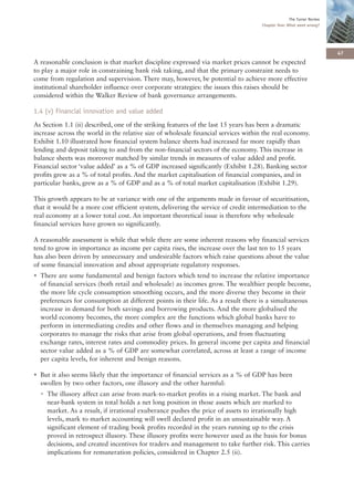 The Turner Review
                                                                                     Chapter One: What went wrong?




                                                                                                                       47
A reasonable conclusion is that market discipline expressed via market prices cannot be expected
to play a major role in constraining bank risk taking, and that the primary constraint needs to
come from regulation and supervision. There may, however, be potential to achieve more effective
institutional shareholder influence over corporate strategies: the issues this raises should be
considered within the Walker Review of bank governance arrangements.

1.4 (v) Financial innovation and value added
As Section 1.1 (ii) described, one of the striking features of the last 15 years has been a dramatic
increase across the world in the relative size of wholesale financial services within the real economy.
Exhibit 1.10 illustrated how financial system balance sheets had increased far more rapidly than
lending and deposit taking to and from the non-financial sectors of the economy. This increase in
balance sheets was moreover matched by similar trends in measures of value added and profit.
Financial sector ‘value added’ as a % of GDP increased significantly (Exhibit 1.28). Banking sector
profits grew as a % of total profits. And the market capitalisation of financial companies, and in
particular banks, grew as a % of GDP and as a % of total market capitalisation (Exhibit 1.29).

This growth appears to be at variance with one of the arguments made in favour of securitisation,
that it would be a more cost efficient system, delivering the service of credit intermediation to the
real economy at a lower total cost. An important theoretical issue is therefore why wholesale
financial services have grown so significantly.

A reasonable assessment is while that while there are some inherent reasons why financial services
tend to grow in importance as income per capita rises, the increase over the last ten to 15 years
has also been driven by unnecessary and undesirable factors which raise questions about the value
of some financial innovation and about appropriate regulatory responses.
• There are some fundamental and benign factors which tend to increase the relative importance
  of financial services (both retail and wholesale) as incomes grow. The wealthier people become,
  the more life cycle consumption smoothing occurs, and the more diverse they become in their
  preferences for consumption at different points in their life. As a result there is a simultaneous
  increase in demand for both savings and borrowing products. And the more globalised the
  world economy becomes, the more complex are the functions which global banks have to
  perform in intermediating credits and other flows and in themselves managing and helping
  corporates to manage the risks that arise from global operations, and from fluctuating
  exchange rates, interest rates and commodity prices. In general income per capita and financial
  sector value added as a % of GDP are somewhat correlated, across at least a range of income
  per capita levels, for inherent and benign reasons.

• But it also seems likely that the importance of financial services as a % of GDP has been
  swollen by two other factors, one illusory and the other harmful:
  • The illusory affect can arise from mark-to-market profits in a rising market. The bank and
    near-bank system in total holds a net long position in those assets which are marked to
    market. As a result, if irrational exuberance pushes the price of assets to irrationally high
    levels, mark to market accounting will swell declared profit in an unsustainable way. A
    significant element of trading book profits recorded in the years running up to the crisis
    proved in retrospect illusory. These illusory profits were however used as the basis for bonus
    decisions, and created incentives for traders and management to take further risk. This carries
    implications for remuneration policies, considered in Chapter 2.5 (ii).
 