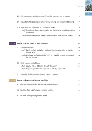 The Turner Review
                                                                                              March 2009




                                                                                                            3
    2.8 Risk management and governance: firm skills, processes and structures                  92


    2.9 Regulation of large complex banks: ’utility banking’ and ’investment banking’          93


    2.10 Regulation and supervision of cross-border banks                                      96
         2.10 (i) Cross-border banks: the scope for and limits to increased international      96
                  cooperation
         2.10 (ii)The European single market: more Europe or more national powers?           100



3   Chapter 3: Wider issues – open questions                                                 105

    3.1 Product regulation?                                                                  106
         3.1 (i) Retail product regulation: maximum loan-to-value ratios or loan to          106
                 income ratios?
         3.1 (ii) Wholesale product regulation? CDS as a specific example – arguments        108
                  for and against


    3.2 Other counter-cyclical tools                                                         110
         3.2 (i) Varying LTV or LTI limits through the cycle?                                111
         3.2 (ii) Regulating collateral margin calls to offset procyclicality?               111


    3.3 Balancing liquidity benefits against stability concerns                              112


4   Chapter 4: Implementation and transition                                                 115

    4.1 Domestic implementation and international agreements                                 115


    4.2 Transition from today’s macro-economic position                                      116


    4.3 Processes for responding to this review                                              117
 