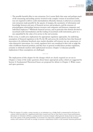 The Turner Review
                                                                                                       Chapter One: What went wrong?




                                                                                                                                         49
     • The possible harmful effect is rent extraction. For it seems likely that some and perhaps much
       of the structuring and trading activity involved in the complex version of securitised credit,
       was not required to deliver credit intermediation efficiently. Instead, it achieved an economic
       rent extraction made possible by the opacity of margins, the asymmetry of information and
       knowledge between end users of financial services and producers, and the structure of
       principal/agent relationships between investors and companies and between companies and
       individual employees.24 Wholesale financial services, and in particular that element devoted to
       securitised credit intermediation and the trading of securitised credit instruments, grew to a
       size unjustified by the value of its service to the real economy.
If this is true, it could carry implications for appropriate regulatory approaches. An underlying
assumption of financial regulation in the US, the UK and across the world, has been that financial
innovation is by definition beneficial, since market discipline will winnow out any unnecessary or
value destructive innovations. As a result, regulators have not considered it their role to judge the
value of different financial products, and they have in general avoided direct product regulation,
certainly in wholesale markets with sophisticated investors. Chapter 3.1 discusses possible
implications if these assumptions are challenged.

                                                           ****
The implications of this chapter for the changes which are clearly required are set out in
Chapter 2. Some of the wider questions about future appropriate policy which are suggested by
Section 4: Fundamental Theoretical Issues are proposed for debate in Chapter 3: Wider issues
and open questions.




24   Thus for instance if a trader, a senior executive or an institution (e.g. a hedge fund) is remunerated on the basis of a
     contract which provides for a significant profit share in good years but no claw back in years of poor performance,
     that person or institution will have a strong incentive to pursue strategies which generate strong return in many years
     but at the expense of the small probability of occasional very large losses. Applied in general across the financial
     system, such contracts will result on average in excessive compensation relative to the economic functions performed.
 