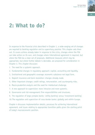 The Turner Review
                                                                             Chapter Two: What to do?




                                                                                                         51




2: What to do?


In response to the financial crisis described in Chapter 1, a wide-ranging set of changes
are required to banking regulation and to supervisory practice. This chapter sets them
out. It covers actions already taken in response to the crisis, changes where the FSA
can take action on its own, and changes where international agreement is required, but
where the FSA has a clear set of proposals. Additional measures which may be
appropriate, but where further debate is desirable, are proposed for consideration in
Chapter 3. This chapter discusses:
1 The need for a systemic approach.
2. Fundamental changes in regulatory approach: capital, accounting and liquidity.
3. Institutional and geographic coverage: economic substance not legal form.
4. Deposit insurance and bank resolution: changes already made.
5. Other important changes: credit ratings, remuneration, and counterparty risks.
6. Macro-prudential analysis and the need for intellectual challenge.
7. A new approach to supervision: more intrusive and more systemic.
8. Governance and risk management: firm responsibilities and structures.
9. The regulation of large complex banks: ‘utility banking’ versus ‘investment banking’.
10. The regulation and supervision of cross-border banks: globally and within Europe.

Chapter 4 discusses implementation details, processes for achieving international
agreement, and issues relating to appropriate transition paths given the starting point
of today’s macroeconomic position.
 