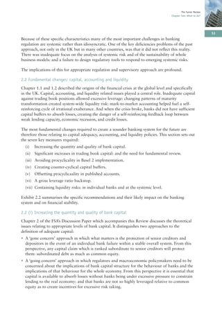 The Turner Review
                                                                                         Chapter Two: What to do?




                                                                                                                     53
Because of these specific characteristics many of the most important challenges in banking
regulation are systemic rather than idiosyncratic. One of the key deficiencies problems of the past
approach, not only in the UK but in many other countries, was that it did not reflect this reality.
There was inadequate focus on the analysis of systemic risk and of the sustainability of whole
business models: and a failure to design regulatory tools to respond to emerging systemic risks.

The implications of this for appropriate regulation and supervisory approach are profound.

2.2 Fundamental changes: capital, accounting and liquidity
Chapter 1.1 and 1.2 described the origins of the financial crisis at the global level and specifically
in the UK. Capital, accounting, and liquidity related issues played a central role. Inadequate capital
against trading book positions allowed excessive leverage: changing patterns of maturity
transformation created system-wide liquidity risk: mark-to-market accounting helped fuel a self-
reinforcing cycle of irrational exuberance. And when the crisis broke, banks did not have sufficient
capital buffers to absorb losses, creating the danger of a self-reinforcing feedback loop between
weak lending capacity, economic recession, and credit losses.

The most fundamental changes required to create a sounder banking system for the future are
therefore those relating to capital adequacy, accounting, and liquidity policies. This section sets out
the seven key measures required:
  (i)    Increasing the quantity and quality of bank capital.
  (ii)   Significant increases in trading book capital: and the need for fundamental review.
  (iii) Avoiding procyclicality in Basel 2 implementation.
  (iv) Creating counter-cyclical capital buffers.
  (v)    Offsetting procyclicaality in published accounts.
  (vi) A gross leverage ratio backstop.
  (vii) Containing liquidity risks: in individual banks and at the systemic level.

Exhibit 2.2 summarises the specific recommendations and their likely impact on the banking
system and on financial stability.

2.2 (i) Increasing the quantity and quality of bank capital
Chapter 2 of the FSA’s Discussion Paper which accompanies this Review discusses the theoretical
issues relating to appropriate levels of bank capital. It distinguishes two approaches to the
definition of adequate capital:
• A ‘gone concern’ approach in which what matters is the protection of senior creditors and
  depositors in the event of an individual bank failure within a stable overall system. From this
  perspective, any capital claim which is ranked subordinate to senior creditors will protect
  them: subordinated debt as much as common equity.
• A ‘going concern’ approach in which regulators and macroeconomic policymakers need to be
  concerned about the implications of bank capital structure for the behaviour of banks and the
  implications of that behaviour for the whole economy. From this perspective it is essential that
  capital is available to absorb losses without banks being under excessive pressure to constrain
  lending to the real economy: and that banks are not so highly leveraged relative to common
  equity as to create incentives for excessive risk taking.
 