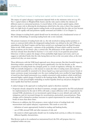 The Turner Review
     Chapter Two: What to do?




58
         2.2 (ii) Significant increases in trading book capital: and the need for fundamental review
         The impact of capital adequacy requirements depends both on the minimum ratios set (e.g. 8%
         Tier 1 capital relative to Weighted Risk Assets) and the rules used to define the riskiness of
         different assets or contractual positions. A crucial failure of the current capital regime, which
         played a major role in allowing the developments which led to the crisis, is that it has required
         only very light levels of capital against trading books on the grounds that the risks are low because
         assets can be rapidly sold and positions rapidly unwound (see Exhibit 1.12 in Chapter 1).

         Major changes to trading book capital should now be introduced, and a fundamental review of
         the whole methodology of assessing trading book risk is now essential.

         The present treatment of trading book risk (i.e. the risk involved in taking market positions in
         assets or contracts held within the designated trading books) was defined in the mid 1990s as an
         amendment to the Basel I regime and has been carried over unchanged into the Basel II regime.
         Value-at-risk (VAR) measures – estimates of the probability of losses which could be incurred
         before positions can be closed – play a central role. The deficiencies of this approach to measuring
         risk have already been described in Sections 1.1 (iv) and 1.4 (iii). It can generate procyclical
         behaviour: it fails to capture the danger of low probability high-impact tail events: and it can
         suggest to individual banks that the risks facing them are low at the very point when, at the total
         system level, they are most extreme.

         These deficiencies with the VAR-based approach were always present. But their harmful impact in
         distorting realistic assessment of risk has grown significantly over the last decade, as the
         composition of trading books has changed, partly as a result of regulatory arbitrage. So, whereas
         VAR was initially designed as a risk measure to assess the risks in trading assets and contracts
         which could reasonably be assumed to be always liquid (e.g. major government treasury bonds or
         major currencies swaps) increasingly over the years trading books were swollen by large holdings
         of much less than liquid instruments (e.g. complex structured credit products) which would have
         attracted higher capital charges if booked in the banking books. When the crisis broke, the VAR
         measures of risks proved highly misleading as market liquidity dried up and prices changed far
         more rapidly than had been assumed.

         A radical change in the approach to trading book capital is therefore essential:
         • Proposals already adopted by the Basel Committee, strongly supported by the FSA and planned
           for implementation by the end of 2010, will make a major difference with (i) requirements for
           stressed VAR calculations; (ii) an incremental capital charge to cover default and credit risk
           mitigation; and (iii) increased charges for securitisations, particularly resecuritisations. These
           changes will in themselves produce increases in capital requirements for some bank trading
           books of more than three times.
         • However, in addition, the FSA proposes a more radical review of trading book risk
           measurement and capital adequacy requirements. This needs to cover the:
            • definition of assets appropriately booked in trading and banking books;
            • use of VAR, stressed VAR and other measures of risk; and
            • the extent to which approaches should vary by trading book activity, to reflect, for instance,
              different liquidity characteristics.

         This Review needs to be conducted an international level: the FSA will propose that it is
         completed within one year.
 