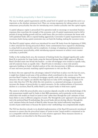 The Turner Review
                                                                                               Chapter Two: What to do?




                                                                                                                           59
2.2 (iii) Avoiding procyclicality in Basel II implementation
The way in which capital requirements and the actual level of capital vary through-the-cycle is as
important as the absolute minimum level. There are strong arguments for taking action to avoid
unnecessary procyclicality but also for introducing overt counter-cyclicality into the capital regime.

A capital adequacy regime is procyclical if its operation tends to encourage or necessitate business
responses that exacerbate the strength of the economic cycle. If capital requirements tend to fall in
periods of strong lending growth and low credit losses, this can tend to accentuate the boom with
well-capitalised banks able to expand lending aggressively. Conversely if capital requirements rise in
recessions, banks facing capital constraints may cut back the lending, making the recession worse.

The Basel II capital regime, which was introduced for most UK banks from the beginning of 2008,
is often criticised for having procyclical effects. Some commentators have argued for abandoning
it, citing both its procyclicality and its complexity. A strategy of adapting its implementation to
avoid unnecessary procyclicality, while introducing separate measures to achieve overt counter-
cyclicality, is preferable.

Unlike in the trading book area, the treatment of banking books has changed significantly under
Basel II, in particular for large banks using the Internal Ratings Based (IRB) approach. Whereas
Basel I divided assets into broad risk buckets – so that all mortgages were treated as equally risky,
and all corporate loans as equally risky – Basel II aims to introduce a more risk-sensitive
approach, building on banks’ detailed analysis of the risk characteristics of different subcategories
of asset and more precisely matching capital requirements to risk (see Box 2B).

In theory this new approach has advantages: indeed if it had been in place over the last ten years,
it might have helped avoid some of the problems which contributed to the current crisis. The
previous Basel I regime, by treating all mortgages equally, made more risky mortgages seem more
attractive: the new regime can identify that high loan-to-value (LTV) mortgages are likely to be
more risky than low LTV. But while this risk sensitivity is a potential advantage, it necessarily
increases the danger of procyclicality in capital measures. As the creditworthiness of borrowers
declines in a recession, Basel II, unlike Basel I, can require banks to hold more capital.

The extent to which this procyclicality arises in practice depends crucially on the detailed design of the
risk measurement models used by banks in their IRB assessments, and in particular on the extent to
which their risk models are based on ‘point in time’ rather than ‘through-the-cycle’ estimates of loan
losses likely to arise in different categories of assets. The ‘through-the-cycle’ approach is less procyclical
and is the preferred Basel II methodology. But several banks did not develop effective ‘through-the-
cycle’ estimates before the launch of Basel II, either because they lacked sufficiently long historic
records of past credit losses or because the ‘point in time’ methodology was computationally simpler.

The FSA has therefore already in its detailed implementation of the Basel II framework introduced
measures to ensure that the procyclical impact of ‘point-in-time’ based models is minimised as far
as is compatible with the maintenance of a risk sensitive approach. These measures (known as
variable scalars) are described in the Discussion Paper.
 