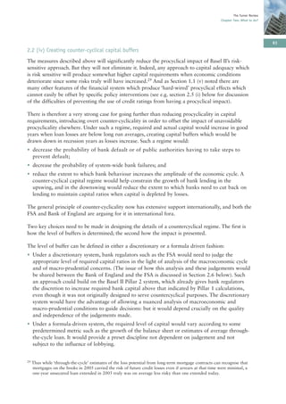 The Turner Review
                                                                                                          Chapter Two: What to do?




                                                                                                                                      61
2.2 (iv) Creating counter-cyclical capital buffers
The measures described above will significantly reduce the procyclical impact of Basel II’s risk-
sensitive approach. But they will not eliminate it. Indeed, any approach to capital adequacy which
is risk sensitive will produce somewhat higher capital requirements when economic conditions
deteriorate since some risks truly will have increased.29 And as Section 1.1 (v) noted there are
many other features of the financial system which produce ‘hard-wired’ procyclical effects which
cannot easily be offset by specific policy interventions (see e.g. section 2.5 (i) below for discussion
of the difficulties of preventing the use of credit ratings from having a procyclical impact).

There is therefore a very strong case for going further than reducing procyclicality in capital
requirements, introducing overt counter-cyclicality in order to offset the impact of unavoidable
procyclicality elsewhere. Under such a regime, required and actual capital would increase in good
years when loan losses are below long run averages, creating capital buffers which would be
drawn down in recession years as losses increase. Such a regime would:
• decrease the probability of bank default or of public authorities having to take steps to
  prevent default;
• decrease the probability of system-wide bank failures; and
• reduce the extent to which bank behaviour increases the amplitude of the economic cycle. A
  counter-cyclical capital regime would help constrain the growth of bank lending in the
  upswing, and in the downswing would reduce the extent to which banks need to cut back on
  lending to maintain capital ratios when capital is depleted by losses.

The general principle of counter-cyclicality now has extensive support internationally, and both the
FSA and Bank of England are arguing for it in international fora.

Two key choices need to be made in designing the details of a countercyclical regime. The first is
how the level of buffers is determined; the second how the impact is presented.

The level of buffer can be defined in either a discretionary or a formula driven fashion:
• Under a discretionary system, bank regulators such as the FSA would need to judge the
  appropriate level of required capital ratios in the light of analysis of the macroeconomic cycle
  and of macro-prudential concerns. (The issue of how this analysis and these judgements would
  be shared between the Bank of England and the FSA is discussed in Section 2.6 below). Such
  an approach could build on the Basel II Pillar 2 system, which already gives bank regulators
  the discretion to increase required bank capital above that indicated by Pillar 1 calculations,
  even though it was not originally designed to serve countercyclical purposes. The discretionary
  system would have the advantage of allowing a nuanced analysis of macroeconomic and
  macro-prudential conditions to guide decisions: but it would depend crucially on the quality
  and independence of the judgements made.
• Under a formula-driven system, the required level of capital would vary according to some
  predetermined metric such as the growth of the balance sheet or estimates of average through-
  the-cycle loan. It would provide a preset discipline not dependent on judgement and not
  subject to the influence of lobbying.


29   Thus while ‘through-the-cycle’ estimates of the loss potential from long-term mortgage contracts can recognise that
     mortgages on the books in 2005 carried the risk of future credit losses even if arrears at that time were minimal, a
     one-year unsecured loan extended in 2005 truly was on average less risky than one extended today.
 