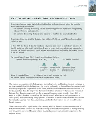The Turner Review
                                                                                                 Chapter Two: What to do?




                                                                                                                             63

  BOX 2C: DYNAMIC PROVISIONING: CONCEPT AND SPANISH APPLICATION

  Dynamic provisioning uses a statistical method to allow for losses inherent within the portfolio
  which have not yet materialised.
    • In economic upswing, it builds up a buffer by requiring provisions higher than recognised by
      standard ‘incurred loss’ accounting
    • In economic downswing, it allows some losses to be met from the accumulated buffer.

  Dynamic provisions can be either deducted from published Profit and Loss (P&L), or from regulatory
  capital, or both.

  In June 2000 the Banco de España introduced a dynamic (also known as ‘statistical’) provision for
  Spanish banks and other credit institutions. It aims to ensure that aggregate annual provisioning –
  including the dynamic provision – equals average annual net losses suffered by the banking system
  in the last decade.

  The current Spanish (post 2005) dynamic provision takes the form:
          Dynamic Provisioning Changet = α * Δ Ct       + β * Ct               - Δ Specific Provision


                                             ▲
                                          Inherent loss
                                                             ▲
                                                          Average specific
                                                                                    ▲
                                                                             The provisions already
                                          on new loans    provisions over    deducted according to
                                          growth          long-term          standard accounting


  Where Ct = stock of loans       α = inherent loss in each unit over the cycle
  β = average specific provisioning rate over a long estimated period


The current approach to published accounts for trading books and banking books is explained in
the box overleaf (Box 2D). In both cases the present philosophy is that published accounts should
not anticipate possible or probable future events, but should reflect the facts of the situation as at
the balance sheet date. Trading books therefore reflect best estimates of the financial position at
balance sheet date, irrespective of whether a reasonable person might consider future falls in
value to be likely. Banking books allow for provisions only where there are known events of
credit quality deterioration (e.g. late payments) or where it is reasonable to infer that such events
have already occurred even if evidence in respect of individual loans is not yet available in the
bank’s systems.

These treatments reflect a philosophy of accounting which is focused on the communication of
facts to shareholders, and which is wary of allowing discretion to management to manage earnings
over time, or to embed in P&L and balance sheet judgements which are not transparent to the
external world.
 