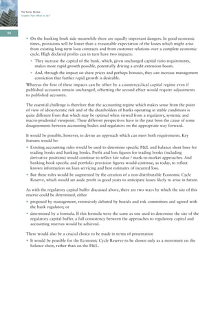 The Turner Review
     Chapter Two: What to do?




66
         • On the banking book side meanwhile there are equally important dangers. In good economic
           times, provisions will be lower than a reasonable expectation of the losses which might arise
           from existing long-term loan contracts and from customer relations over a complete economic
           cycle. High declared profits can in turn have two impacts:
            • They increase the capital of the bank, which, given unchanged capital ratio requirements,
              makes more rapid growth possible, potentially driving a credit extension boom.
            • And, through the impact on share prices and perhaps bonuses, they can increase management
              conviction that further rapid growth is desirable.
         Whereas the first of these impacts can be offset by a countercyclical capital regime even if
         published accounts remain unchanged, offsetting the second effect would require adjustments
         to published accounts.

         The essential challenge is therefore that the accounting regime which makes sense from the point
         of view of idiosyncratic risk and of the shareholders of banks operating in stable conditions is
         quite different from that which may be optimal when viewed from a regulatory, systemic and
         macro-prudential viewpoint. These different perspectives have in the past been the cause of some
         disagreements between accounting bodies and regulators on the appropriate way forward.

         It would be possible, however, to devise an approach which can meet both requirements. Key
         features would be:
         • Existing accounting rules would be used to determine specific P&L and balance sheet lines for
           trading books and banking books. Profit and loss figures for trading books (including
           derivative positions) would continue to reflect fair value / mark-to-market approaches. And
           banking book specific and portfolio provision figures would continue, as today, to reflect
           known information on loan servicing and best estimates of incurred loss.
         • But these rules would be augmented by the creation of a non-distributable Economic Cycle
           Reserve, which would set aside profit in good years to anticipate losses likely to arise in future.

         As with the regulatory capital buffer discussed above, there are two ways by which the size of this
         reserve could be determined, either
         • proposed by management, extensively debated by boards and risk committees and agreed with
           the bank regulator; or
         • determined by a formula. If this formula were the same as one used to determine the size of the
           regulatory capital buffer, a full consistency between the approaches to regulatory capital and
           accounting reserves would be achieved.

         There would also be a crucial choice to be made in terms of presentation
         • It would be possible for the Economic Cycle Reserve to be shown only as a movement on the
           balance sheet, rather than on the P&L.
 